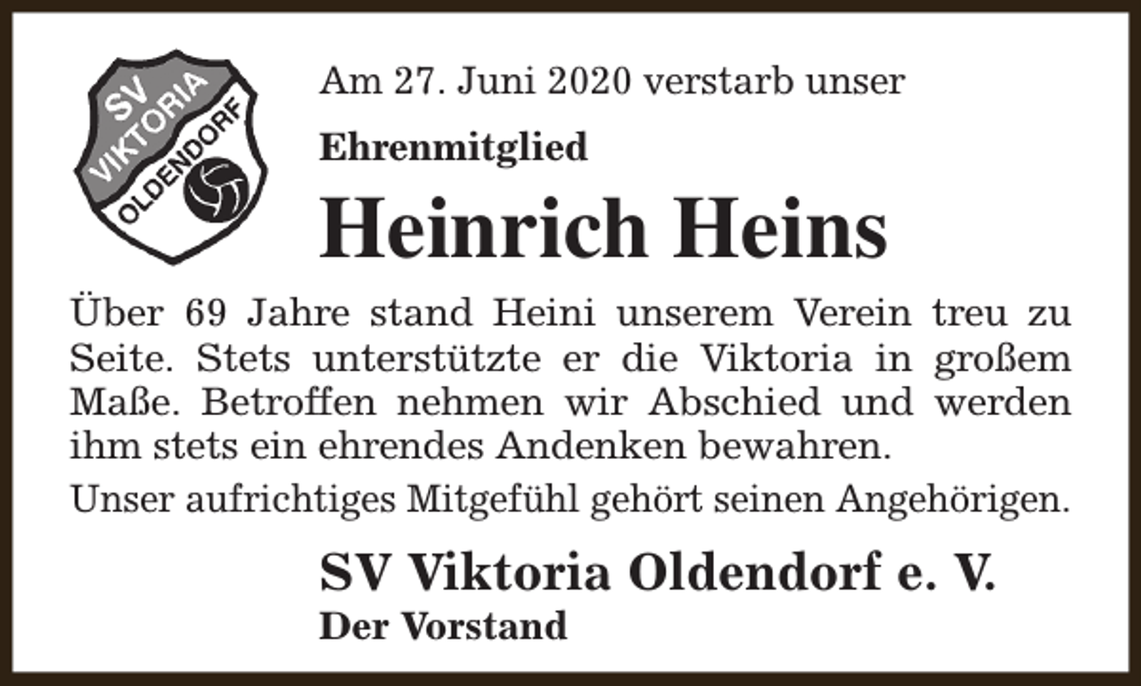 <p>Am 27. Juni 2020 verstarb unser<br />Ehrenmitglied</p><p>Heinrich Heins<br />Über 69 Jahre stand Heini unserem Verein treu zu<br />Seite. Stets unterstützte er die Viktoria in großem<br />Maße. Betroffen nehmen wir Abschied und werden<br />ihm stets ein ehrendes Andenken bewahren.<br />Unser aufrichtiges Mitgefühl gehört seinen Angehörigen.</p><p>SV Viktoria Oldendorf e. V.<br />Der Vorstand</p>