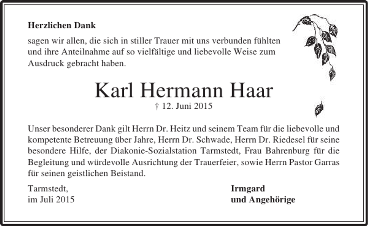 <p>Herzlichen Dank<br />sagen wir allen, die sich in stiller Trauer mit uns verbunden fühlten<br />und ihre Anteilnahme auf so vielfältige und liebevolle Weise zum<br />Ausdruck gebracht haben.</p><p>Karl Hermann Haar<br />† 12. Juni 2015</p><p>Unser besonderer Dank gilt Herrn Dr. Heitz und seinem Team für die liebevolle und<br />kompetente Betreuung über Jahre, Herrn Dr. Schwade, Herrn Dr. Riedesel für seine<br />besondere Hilfe, der Diakonie-Sozialstation Tarmstedt, Frau Bahrenburg für die<br />Begleitung und würdevolle Ausrichtung der Trauerfeier, sowie Herrn Pastor Garras<br />für seinen geistlichen Beistand.<br />Tarmstedt,<br />im Juli 2015</p><p>Irmgard<br />und Angehörige</p>