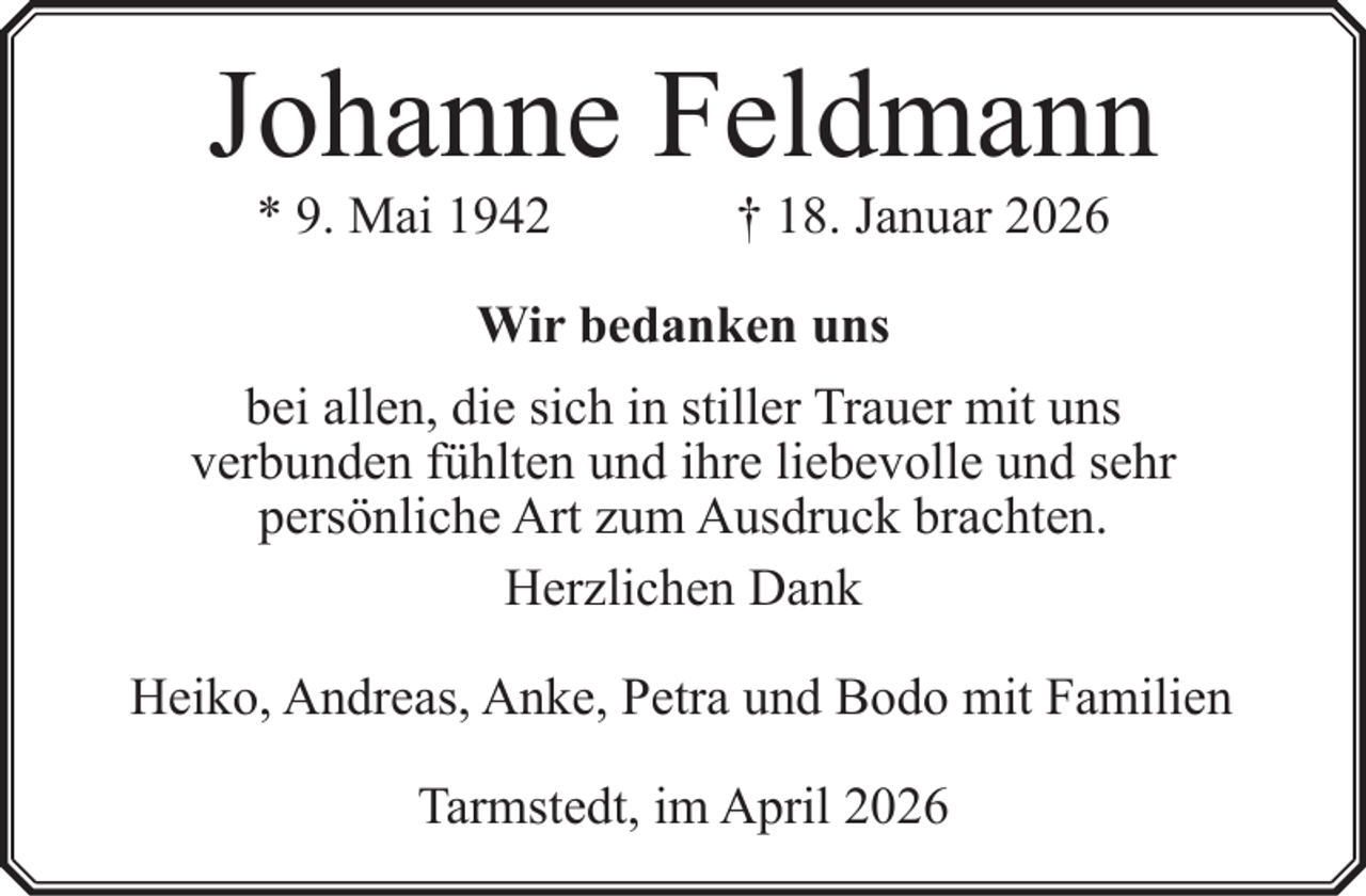<p>Johanne Feldmann<br />* 9. Mai 1942</p><p>† 18. Januar 2026</p><p>Wir bedanken uns<br />bei allen, die sich in stiller Trauer mit uns<br />verbunden fühlten und ihre liebevolle und sehr<br />persönliche Art zum Ausdruck brachten.<br />Herzlichen Dank<br />Heiko, Andreas, Anke, Petra und Bodo mit Familien<br />Tarmstedt, im April 2026</p>