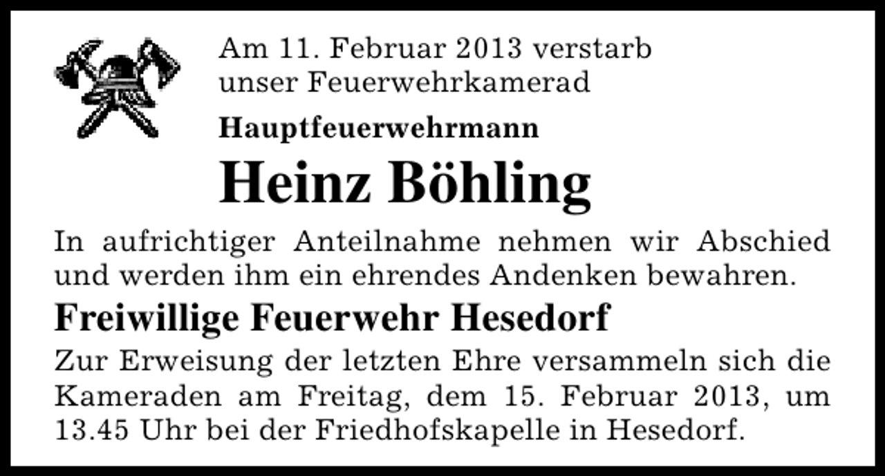 <p>Am 11. Februar 2013 verstarb<br />unser Feuerwehrkamerad<br />Hauptfeuerwehrmann</p><p>Heinz Böhling</p><p>In aufrichtiger Anteilnahme nehmen wir Abschied<br />und werden ihm ein ehrendes Andenken bewahren.</p><p>Freiwillige Feuerwehr Hesedorf</p><p>Zur Erweisung der letzten Ehre versammeln sich die<br />Kameraden am Freitag, dem 15. Februar 2013, um<br />13.45 Uhr bei der Friedhofskapelle in Hesedorf.</p>
