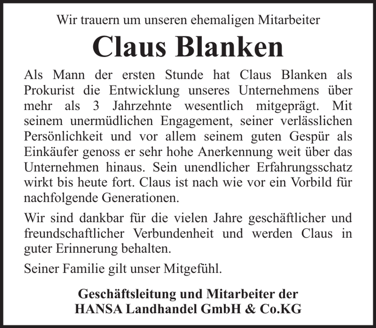 <p>Wir trauern um unseren ehemaligen Mitarbeiter</p><p>Claus Blanken<br />Als Mann der ersten Stunde hat Claus Blanken als<br />Prokurist die Entwicklung unseres Unternehmens über<br />mehr als 3 Jahrzehnte wesentlich mitgeprägt. Mit<br />seinem unermüdlichen Engagement, seiner verlässlichen<br />Persönlichkeit und vor allem seinem guten Gespür als<br />Einkäufer genoss er sehr hohe Anerkennung weit über das<br />Unternehmen hinaus. Sein unendlicher Erfahrungsschatz<br />wirkt bis heute fort. Claus ist nach wie vor ein Vorbild für<br />nachfolgende Generationen.<br />Wir sind dankbar für die vielen Jahre geschäftlicher und<br />freundschaftlicher Verbundenheit und werden Claus in<br />guter Erinnerung behalten.<br />Seiner Familie gilt unser Mitgefühl.<br />Geschäftsleitung und Mitarbeiter der<br />HANSA Landhandel GmbH &amp; Co.KG</p>