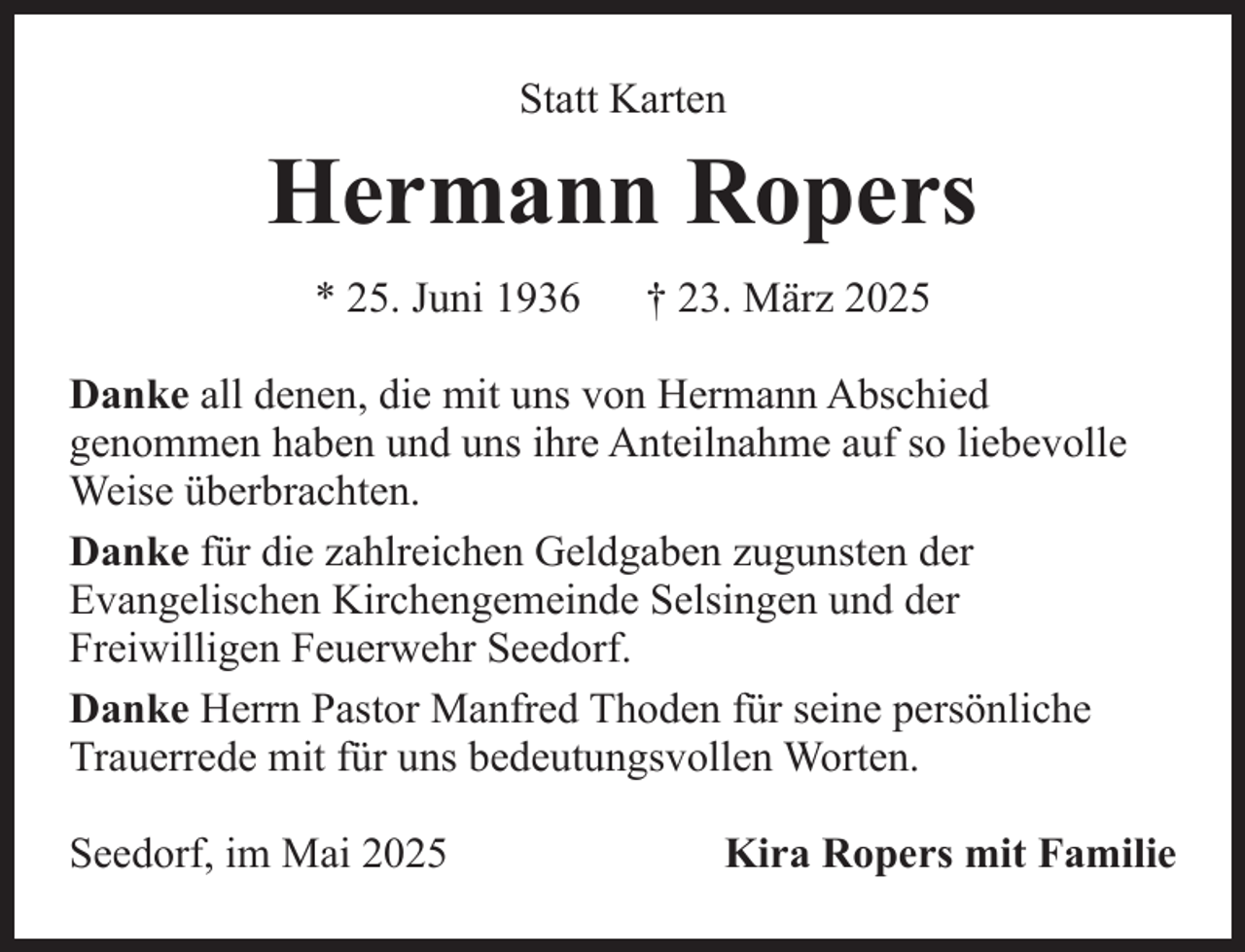 <p>Statt Karten</p><p>Hermann Ropers<br />* 25. Juni 1936</p><p>† 23. März 2025</p><p>Danke all denen, die mit uns von Hermann Abschied<br />genommen haben und uns ihre Anteilnahme auf so liebevolle<br />Weise überbrachten.<br />Danke für die zahlreichen Geldgaben zugunsten der<br />Evangelischen Kirchengemeinde Selsingen und der<br />Freiwilligen Feuerwehr Seedorf.<br />Danke Herrn Pastor Manfred Thoden für seine persönliche<br />Trauerrede mit für uns bedeutungsvollen Worten.<br />Seedorf, im Mai 2025</p><p>Kira Ropers mit Familie</p>