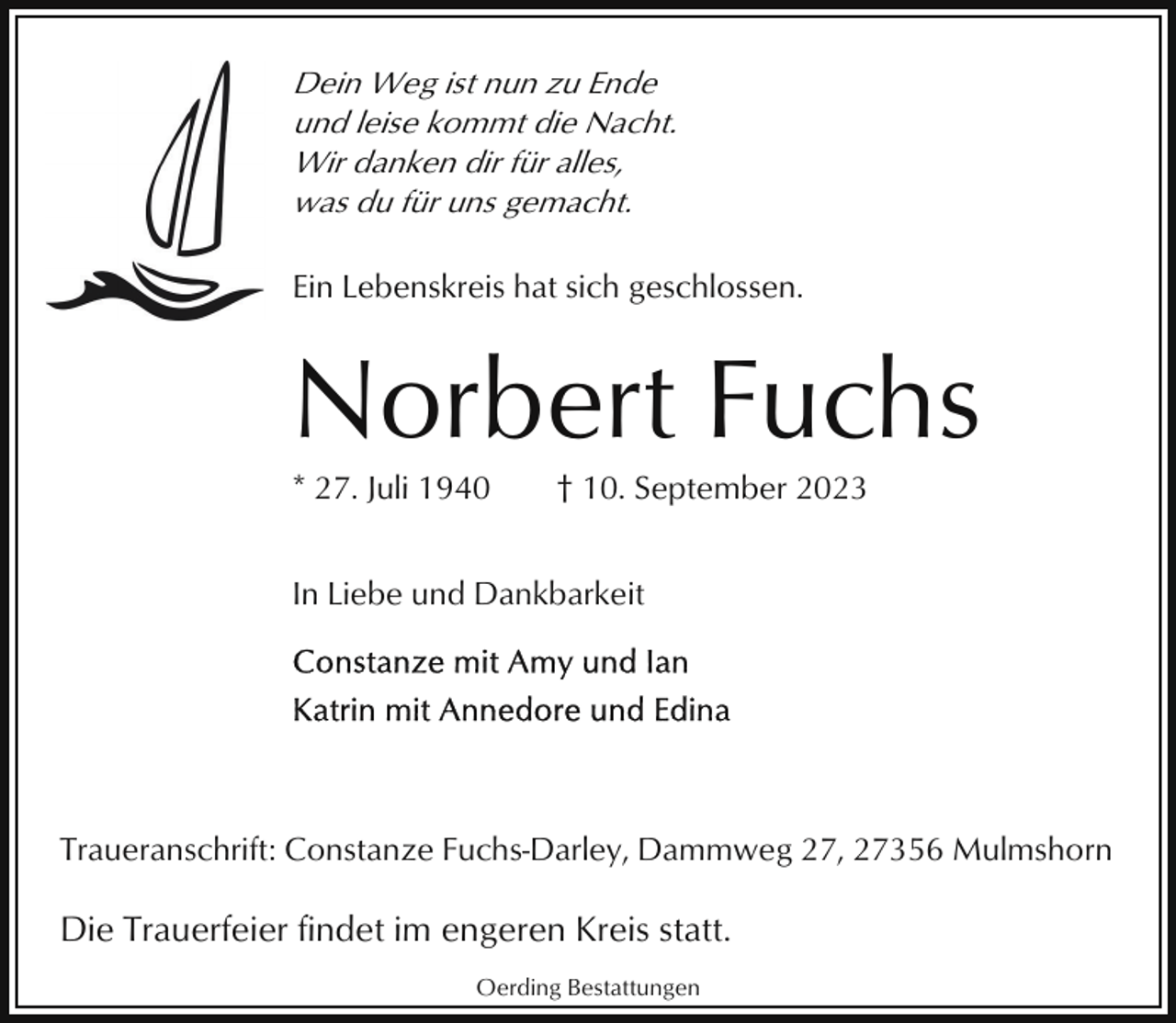 <p>Dein Weg ist nun zu Ende<br />und leise kommt die Nacht.<br />Wir danken dir für alles,<br />was du für uns gemacht.<br />Ein Lebenskreis hat sich geschlossen.</p><p>Norbert Fuchs<br />* 27. Juli 1940</p><p>† 10. September 2023</p><p>In Liebe und Dankbarkeit</p><p>Traueranschrift: Constanze Fuchs-Darley, Dammweg 27, 27356 Mulmshorn</p><p>Die Trauerfeier findet im engeren Kreis statt.<br />Oerding Bestattungen</p>