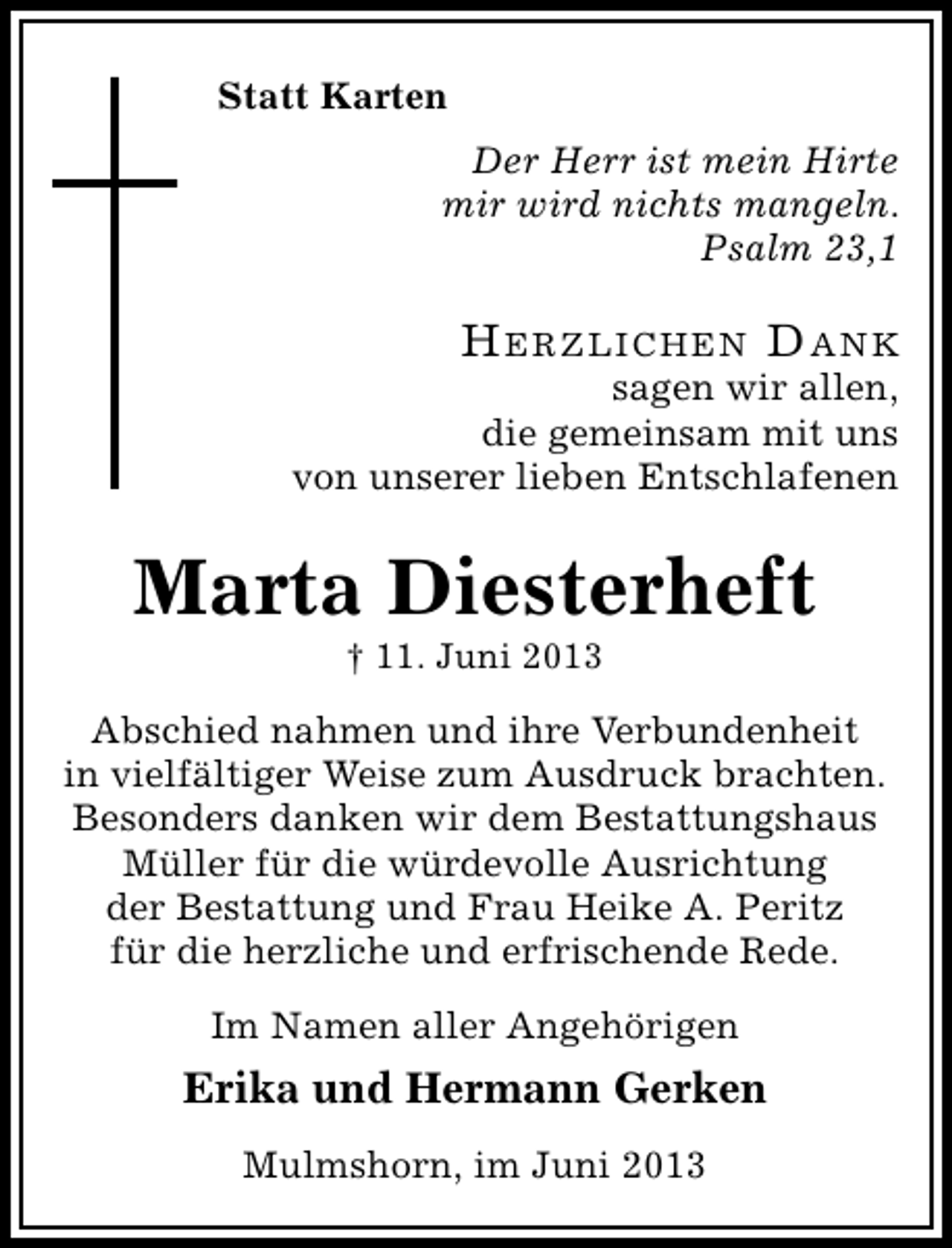 <p>Statt Karten<br />Der Herr ist mein Hirte<br />mir wird nichts mangeln.<br />Psalm 23,1</p><p>HerzlicHen Dank</p><p>sagen wir allen,<br />die gemeinsam mit uns<br />von unserer lieben Entschlafenen</p><p>Marta Diesterheft<br />† 11. Juni 2013</p><p>Abschied nahmen und ihre Verbundenheit<br />in vielfältiger Weise zum Ausdruck brachten.<br />Besonders danken wir dem Bestattungshaus<br />Müller für die würdevolle Ausrichtung<br />der Bestattung und Frau Heike A. Peritz<br />für die herzliche und erfrischende Rede.<br />Im Namen aller Angehörigen</p><p>Erika und Hermann Gerken<br />Mulmshorn, im Juni 2013</p>