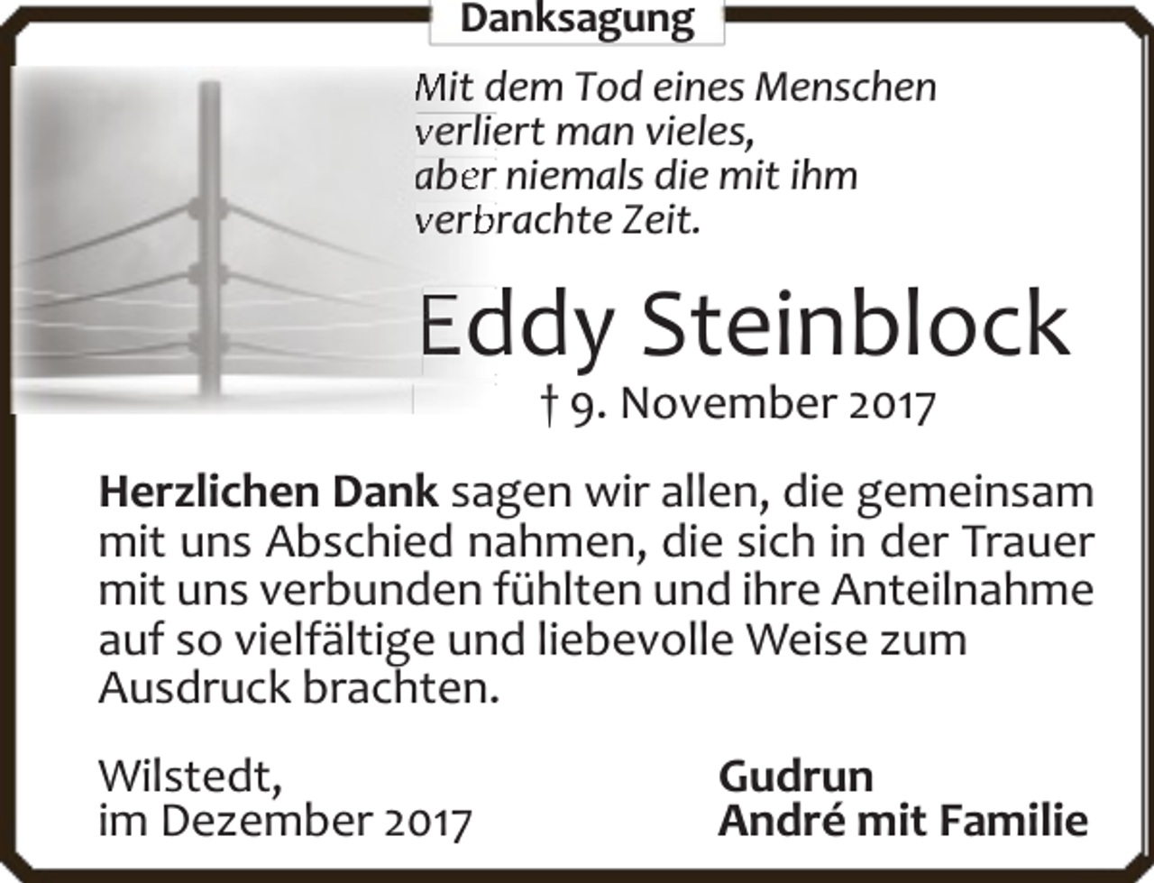 <p>Danksag<br />gung<br />g<br />Mit dem<br />d Tod eines Menschen<br />verlieert man vieles,<br />a er niemals die mit ihm<br />ab<br />verb<br /><span>brachte</span> Zeit.</p>
<p>Eddy Steinblock<br />† 9. November 2017</p>
<p>Herzlichen Dank sagen wir allen, die gemeinsam<br />mit uns Abschied nahmen, die sich in der Trauer<br />mit uns verbunden fühlten und ihre Anteilnahme<br />auf so vielfältige und liebevolle Weise zum<br />Ausdruck brachten.<br />Wilstedt,<br />im Dezember 2017</p>
<p>Gudrun<br />André mit Familie</p>