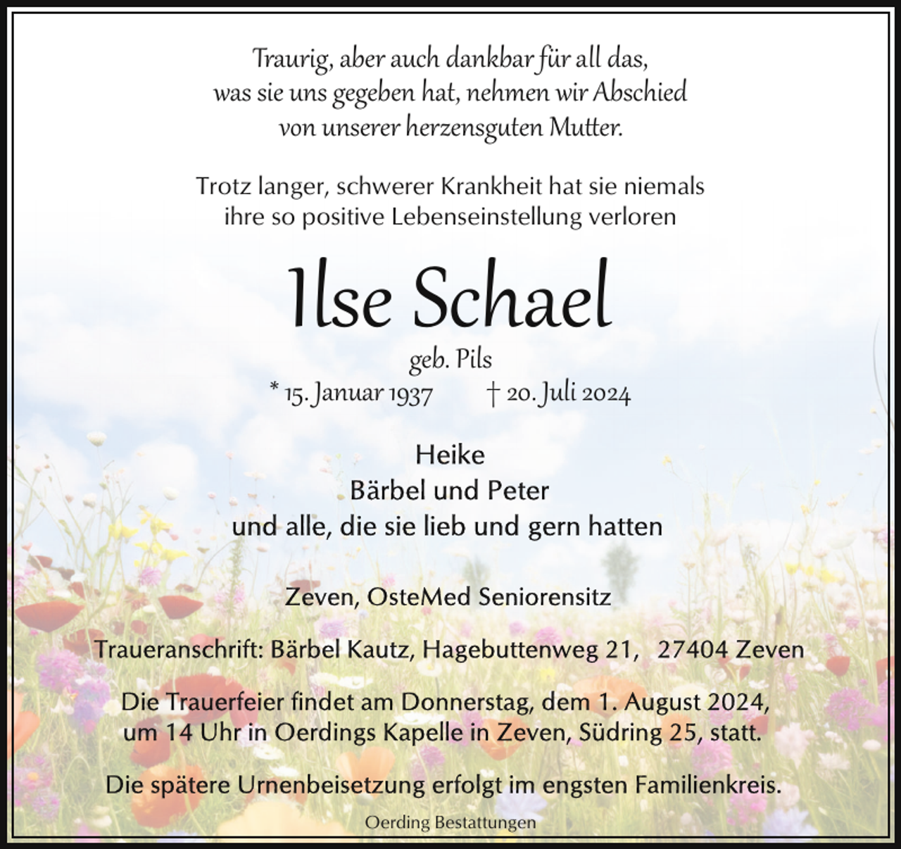 <p>Traurig, aber auch dankbar für all das,<br />was sie uns gegeben hat, nehmen wir Abschied<br />von unserer herzensgten Muer.<br />Trotz langer, schwerer Krankheit hat sie niemals<br />ihre so positive Lebenseinstellung verloren</p>
<p>Ilse Schael</p>
<p>geb. Pils<br />* 15. Januar 1937<br />† 20. Juli 2024</p>
<p>Oerding Bestattungen</p>