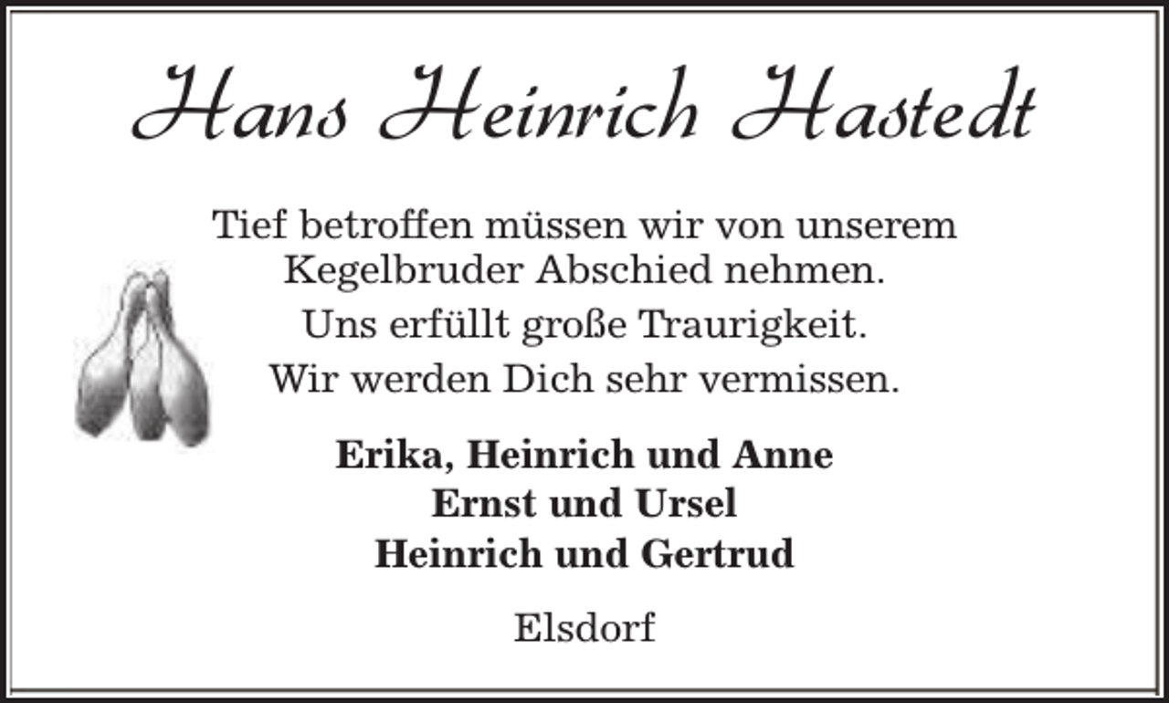 <p>Hans Heinrich Hastedt<br />Tief betroffen müssen wir von unserem<br />Kegelbruder Abschied nehmen.<br />Uns erfüllt große Traurigkeit.<br />Wir werden Dich sehr vermissen.<br />Erika, Heinrich und Anne<br />Ernst und Ursel<br />Heinrich und Gertrud<br />Elsdorf</p>