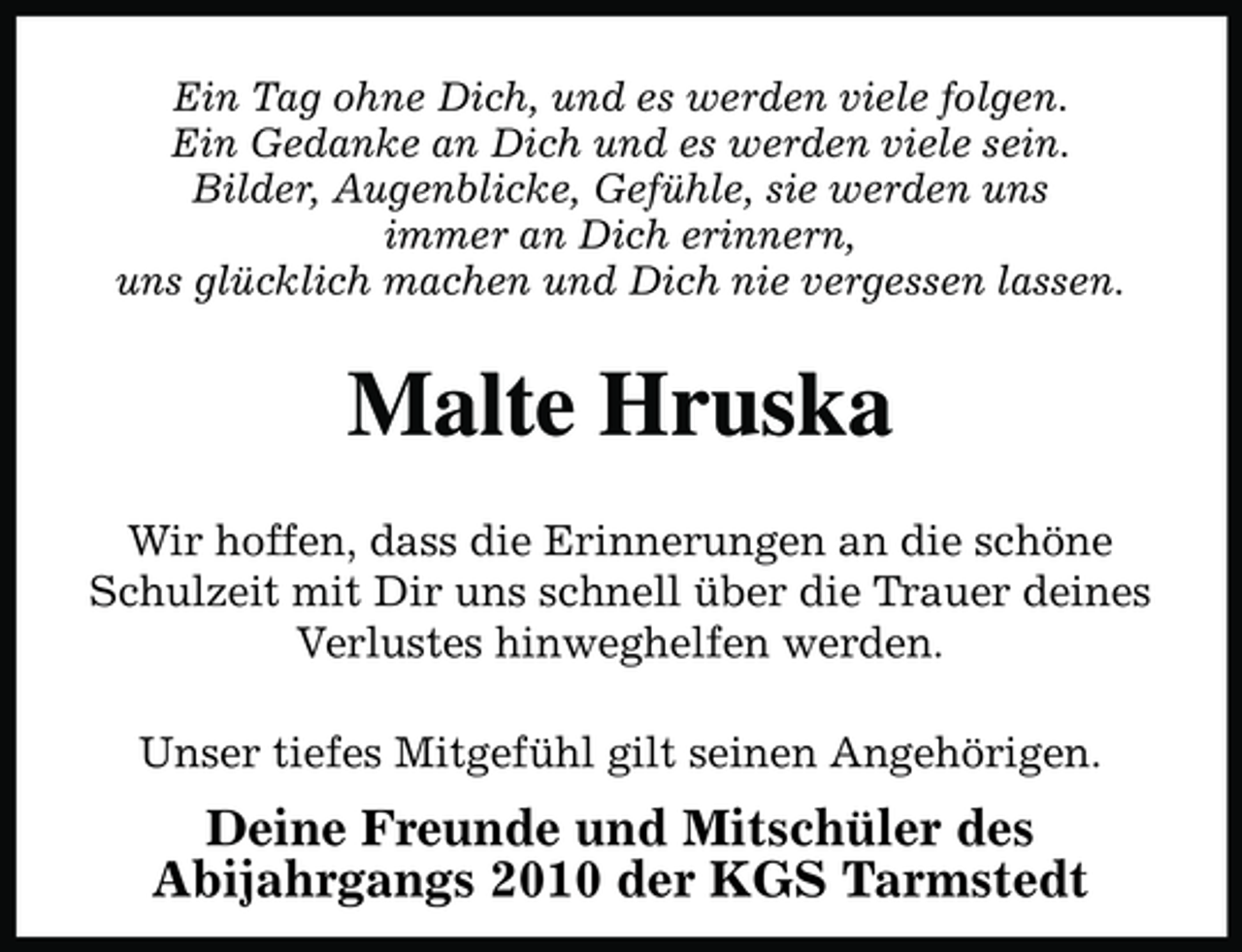 <p>Ein Tag ohne Dich, und es werden viele folgen.Ein Gedanke an Dich und es werden viele sein.Bilder, Augenblicke, Gefühle, sie werden unsimmer an Dich erinnern,uns glücklich machen und Dich nie vergessen lassen.</p>
<p>Malte Hruska<br />Wir hoffen, dass die Erinnerungen an die schöne Schulzeit mit Dir uns schnell über die Trauer deines Verlustes hinweghelfen werden.</p>
<p><br />Unser tiefes Mitgefühl gilt seinen Angehörigen.</p>
<p>Deine Freunde und Mitschüler des Abijahrgangs 2010 der KGS Tarmstedt</p>