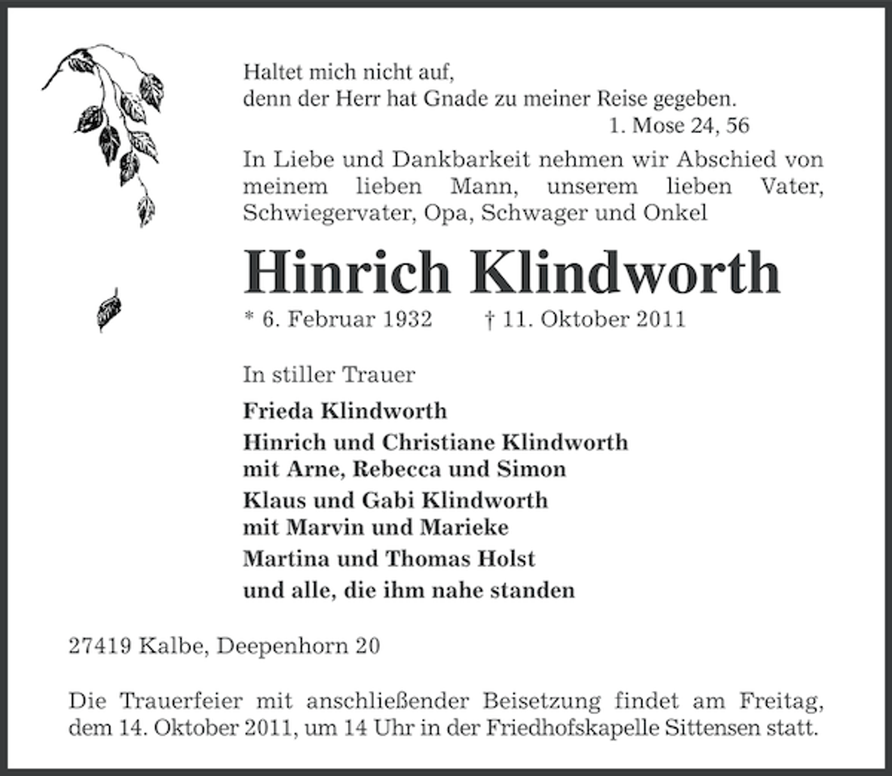 <p>Haltet mich nicht auf,<br />denn der Herr hat Gnade zu meiner Reise gegeben.<br />1. Mose 24, 56</p><p>In Liebe und Dankbarkeit nehmen wir Abschied von<br />meinem lieben Mann, unserem lieben Vater,<br />Schwiegervater, Opa, Schwager und Onkel</p><p>Hinrich Klindworth<br />* 6. Februar 1932</p><p>† 11. Oktober 2011</p><p>In stiller Trauer<br />Frieda Klindworth<br />Hinrich und Christiane Klindworth<br />mit Arne, Rebecca und Simon<br />Klaus und Gabi Klindworth<br />mit Marvin und Marieke<br />Martina und Thomas Holst<br />und alle, die ihm nahe standen<br />27419 Kalbe, Deepenhorn 20<br />Die Trauerfeier mit anschließender Beisetzung findet am Freitag,<br />dem 14. Oktober 2011, um 14 Uhr in der Friedhofskapelle Sittensen statt.</p>