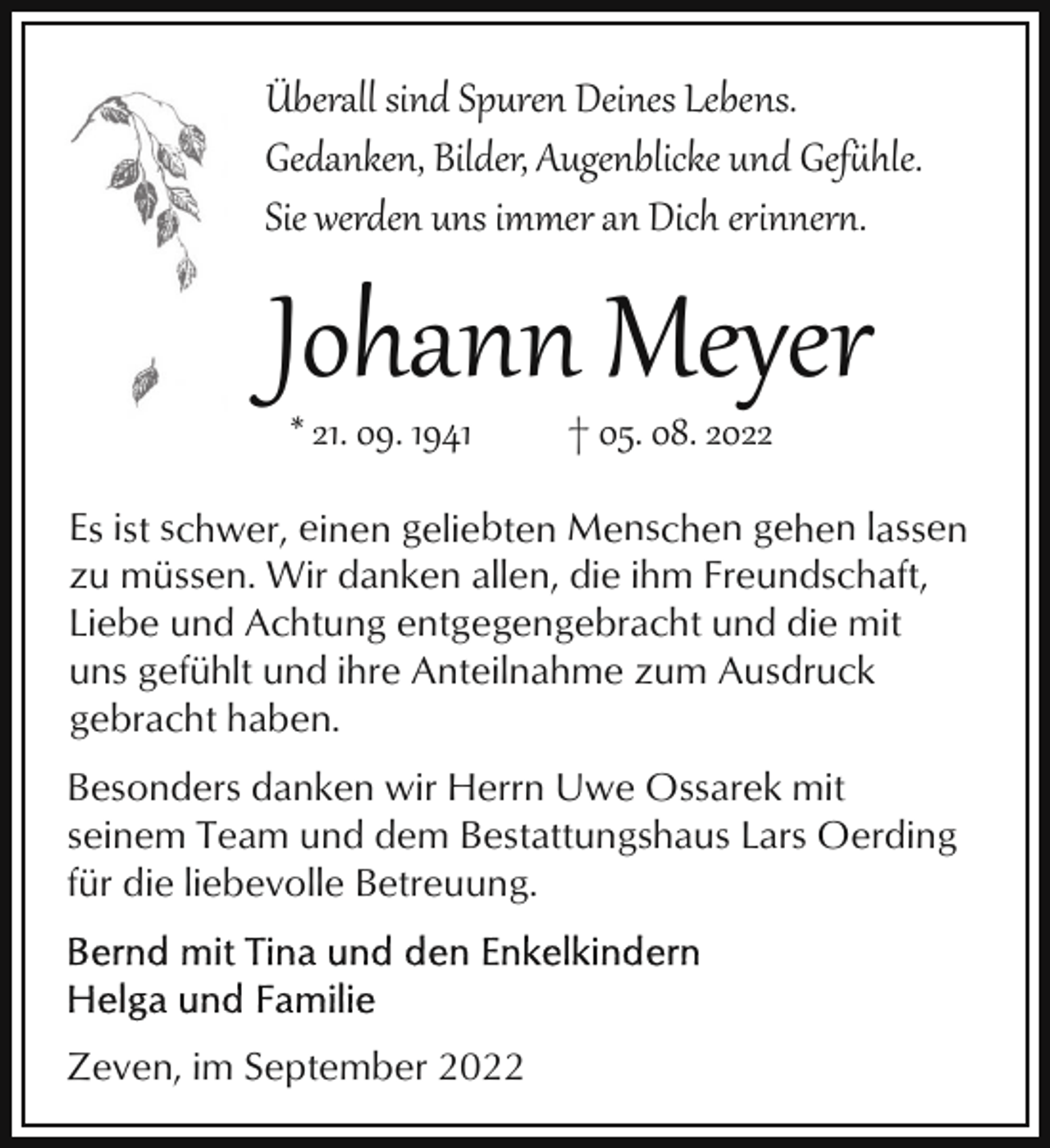 <p>Überall sind Spuren Deines Lebens.<br />Gedanken, Bilder, Augenblicke und Gef�hle.<br />Sie werden uns immer an Dich erinner.</p><p>Johann Meyer<br />* 21. 09. 1941</p><p>† 05. 08. 2022</p><p>Es ist schwer, einen geliebten Menschen gehen lassen<br />zu müssen. Wir danken allen, die ihm Freundschaft,<br />Liebe und Achtung entgegengebracht und die mit<br />uns gefühlt und ihre Anteilnahme zum Ausdruck<br />gebracht haben.<br />Besonders danken wir Herrn Uwe Ossarek mit<br />seinem Team und dem Bestattungshaus Lars Oerding<br />für die liebevolle Betreuung.</p><p>Zeven, im September 2022</p>