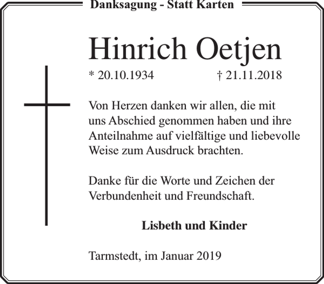<p>Danksagung - Statt Karten</p><p>Hinrich Oetjen<br />* 20.10.1934</p><p>† 21.11.2018</p><p>Von Herzen danken wir allen, die mit<br />uns Abschied genommen haben und ihre<br />Anteilnahme auf vielfä<br />fältige und liebevolle<br />Weise zum Ausdruck brachten.<br />Danke für die Worte und Zeichen der<br />Verbundenheit und Freundschaft.<br />Lisbeth und Kinder<br />Tarmstedt, im Januar 2019</p>