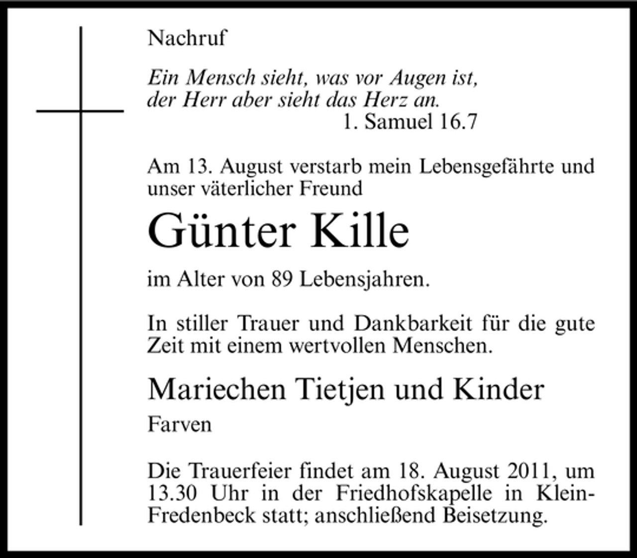 <p>Nachruf<br />Ein Mensch sieht, was vor Augen ist,<br />der Herr aber sieht das Herz an.<br />1. Samuel 16.7<br />Am 13. August verstarb mein Lebensgefährte und<br />unser väterlicher Freund</p><p>Günter Kille<br />im Alter von 89 Lebensjahren.<br />In stiller Trauer und Dankbarkeit für die gute<br />Zeit mit einem wertvollen Menschen.</p><p>Mariechen Tietjen und Kinder<br />Farven<br />Die Trauerfeier findet am 18. August 2011, um<br />13.30 Uhr in der Friedhofskapelle in KleinFredenbeck statt; anschließend Beisetzung.</p>