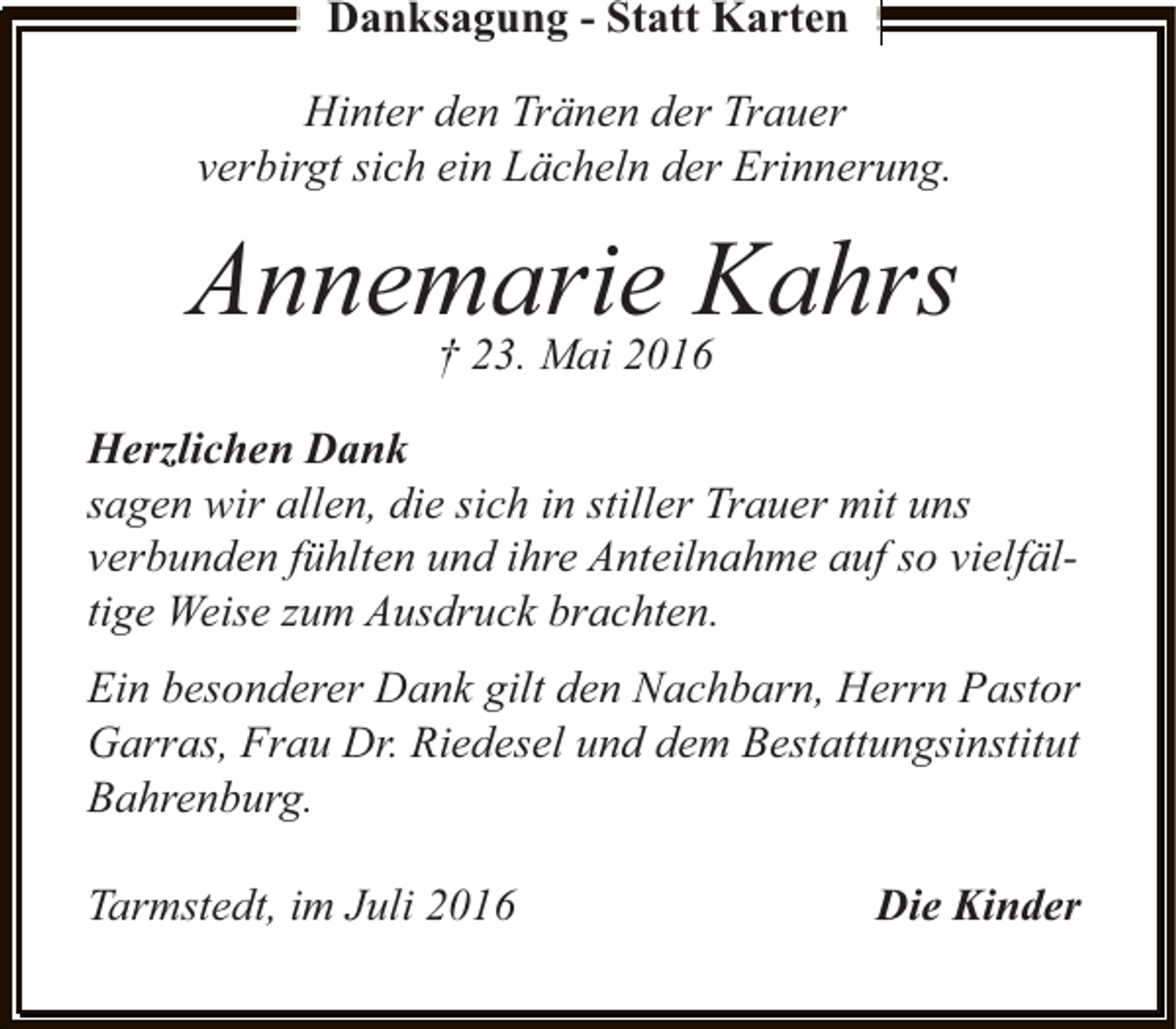 <p>Danksagung - Statt Karten<br />Hinter den Tränen der Trauer<br />verbirgt sich ein Lächeln der Erinnerung.</p><p>Annemarie Kahrs<br />† 23. Mai 2016</p><p>Herzlichen Dank<br />sagen wir allen, die sich in stiller Trauer mit uns<br />verbunden fühlten und ihre Anteilnahme auf so vielfältige Weise zum Ausdruck brachten.<br />Ein besonderer Dank gilt den Nachbarn, Herrn Pastor<br />Garras, Frau Dr. Riedesel und dem Bestattungsinstitut<br />Bahrenburg.<br />Tarmstedt, im Juli 2016</p><p>Die Kinder</p>