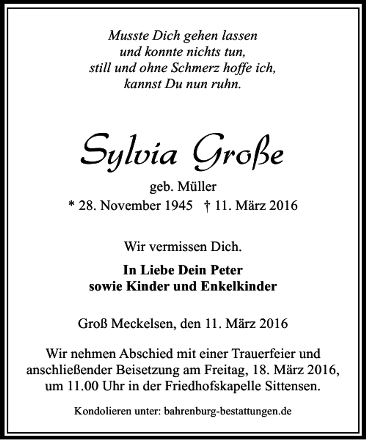 <p>Musste Dich gehen lassen<br />und konnte nichts tun,<br />still und ohne Schmerz hoffe ich,<br />kannst Du nun ruhn.</p><p>Sylvia Große</p><p>geb. Müller<br />* 28. November 1945 † 11. März 2016<br />Wir vermissen Dich.<br />In Liebe Dein Peter<br />sowie Kinder und Enkelkinder<br />Groß Meckelsen, den 11. März 2016<br />Wir nehmen Abschied mit einer Trauerfeier und<br />anschließender Beisetzung am Freitag, 18. März 2016,<br />um 11.00 Uhr in der Friedhofskapelle Sittensen.<br />Kondolieren unter: bahrenburg-bestattungen.de</p>