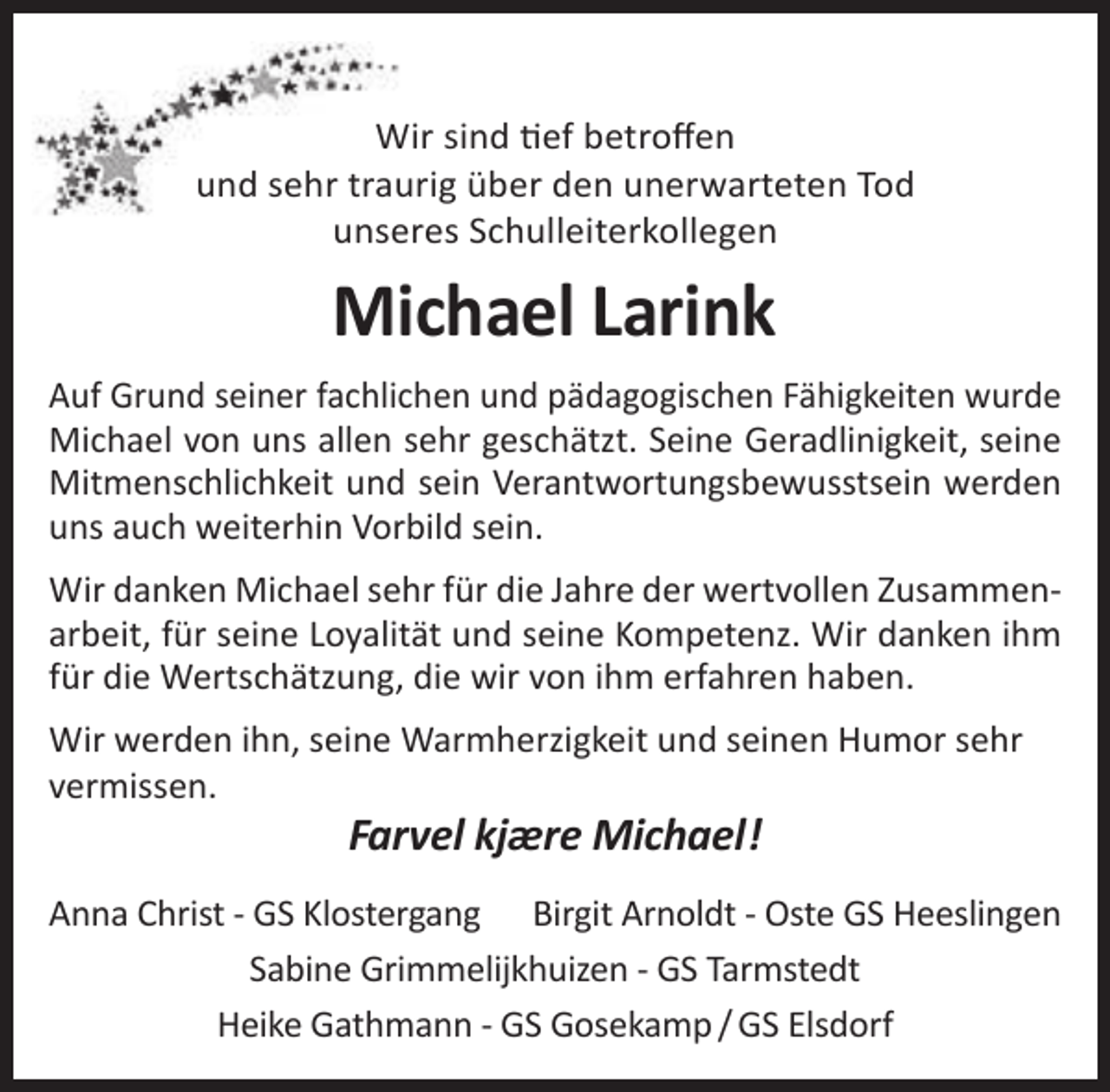 <p>Wir sind tief betroffen<br />und sehr traurig über den unerwarteten Tod<br />unseres Schulleiterkollegen</p><p>Michael Larink<br />Auf Grund seiner fachlichen und pädagogischen Fähigkeiten wurde<br />Michael von uns allen sehr geschätzt. Seine Geradlinigkeit, seine<br />Mitmenschlichkeit und sein Verantwortungsbewusstsein werden<br />uns auch weiterhin Vorbild sein.<br />Wir danken Michael sehr für die Jahre der wertvollen Zusammenarbeit, für seine Loyalität und seine Kompetenz. Wir danken ihm<br />für die Wertschätzung, die wir von ihm erfahren haben.<br />Wir werden ihn, seine Warmherzigkeit und seinen Humor sehr<br />vermissen.</p><p>Farvel kjære Michael!</p><p>Anna Christ - GS Klostergang Birgit Arnoldt - Oste GS Heeslingen<br />Sabine Grimmelijkhuizen - GS Tarmstedt<br />Heike Gathmann - GS Gosekamp / GS Elsdorf</p>