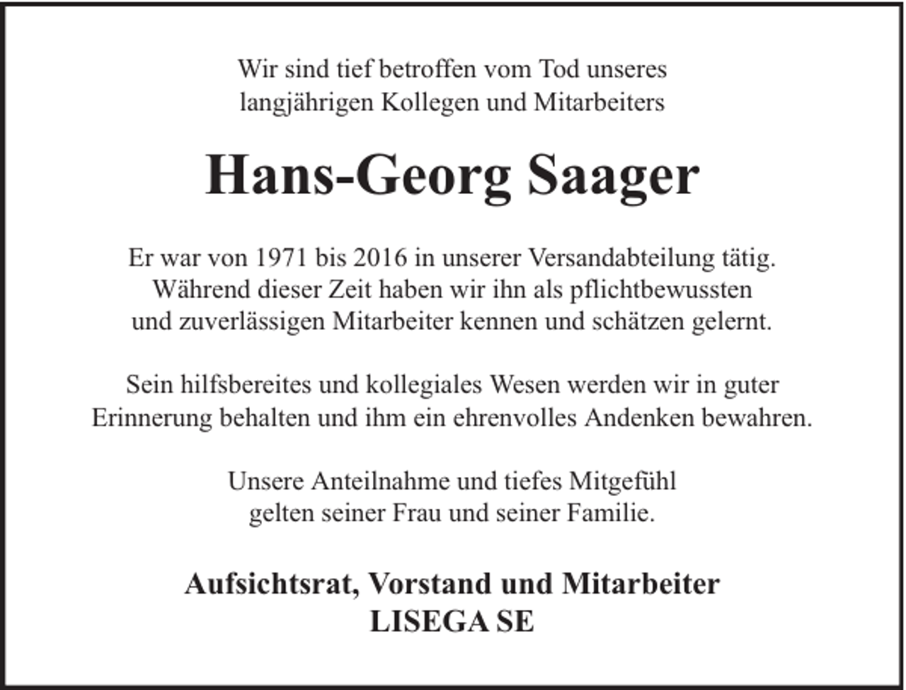 <p>Wir sind tief betroffen vom Tod unseres<br />langjährigen Kollegen und Mitarbeiters</p><p>Hans-Georg Saager<br />Er war von 1971 bis 2016 in unserer Versandabteilung tätig.<br />Während dieser Zeit haben wir ihn als pflichtbewussten<br />und zuverlässigen Mitarbeiter kennen und schätzen gelernt.<br />Sein hilfsbereites und kollegiales Wesen werden wir in guter<br />Erinnerung behalten und ihm ein ehrenvolles Andenken bewahren.<br />Unsere Anteilnahme und tiefes Mitgefühl<br />gelten seiner Frau und seiner Familie.</p><p>Aufsichtsrat, Vorstand und Mitarbeiter<br />LISEGA SE</p>