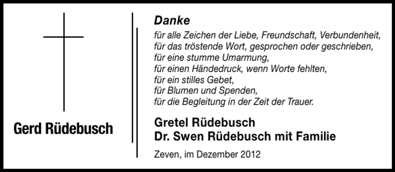 <p>Danke</p><p>für alle Zeichen der Liebe, Freundschaft, Verbundenheit,<br />für das tröstende Wort, gesprochen oder geschrieben,<br />für eine stumme Umarmung,<br />für einen Händedruck, wenn Worte fehlten,<br />für ein stilles Gebet,<br />für Blumen und Spenden,<br />für die Begleitung in der Zeit der Trauer.</p><p>Gerd Rüdebusch</p><p>Gretel Rüdebusch<br />Dr. Swen Rüdebusch mit Familie<br />Zeven, im Dezember 2012</p>