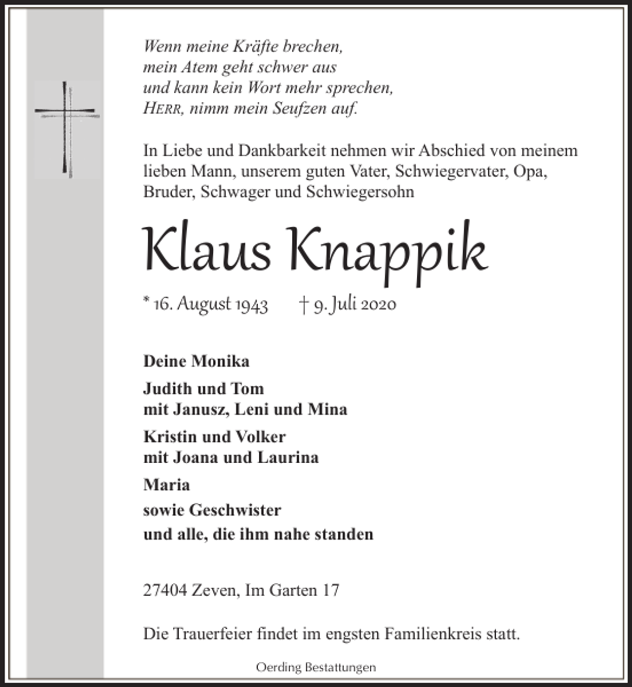 <p>Wenn meine Kräfte brechen,<br />mein Atem geht schwer aus<br />und kann kein Wort mehr sprechen,<br />HERR, nimm mein Seufzen auf.<br />In Liebe und Dankbarkeit nehmen wir Abschied von meinem<br />lieben Mann, unserem guten Vater, Schwiegervater, Opa,<br />Bruder, Schwager und Schwiegersohn</p><p>Klaus Knappik<br />* 16. Aug�st 1943</p><p>† 9. Juli 2020</p><p>Deine Monika<br />Judith und Tom<br />mit Janusz, Leni und Mina<br />Kristin und Volker<br />mit Joana und Laurina<br />Maria<br />sowie Geschwister<br />und alle, die ihm nahe standen<br />27404 Zeven, Im Garten 17<br />Die Trauerfeier findet im engsten Familienkreis statt.<br />Oerding Bestattungen</p>