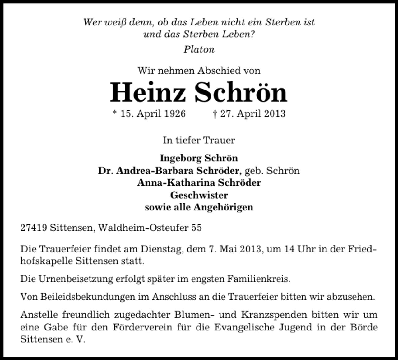 <p>Wer weiß denn, ob das Leben nicht ein Sterben ist<br />und das Sterben Leben?<br />Platon<br />Wir nehmen Abschied von</p><p>Heinz Schrön<br />* 15. April 1926</p><p>† 27. April 2013</p><p>In tiefer Trauer<br />Ingeborg Schrön<br />Dr. Andrea-Barbara Schröder, geb. Schrön<br />Anna-Katharina Schröder<br />Geschwister<br />sowie alle Angehörigen<br />27419 Sittensen, Waldheim-Osteufer 55<br />Die Trauerfeier findet am Dienstag, dem 7. Mai 2013, um 14 Uhr in der Friedhofskapelle Sittensen statt.<br />Die Urnenbeisetzung erfolgt später im engsten Familienkreis.<br />Von Beileidsbekundungen im Anschluss an die Trauerfeier bitten wir abzusehen.<br />Anstelle freundlich zugedachter Blumen- und Kranzspenden bitten wir um<br />eine Gabe für den Förderverein für die Evangelische Jugend in der Börde<br />Sittensen e. V.</p>