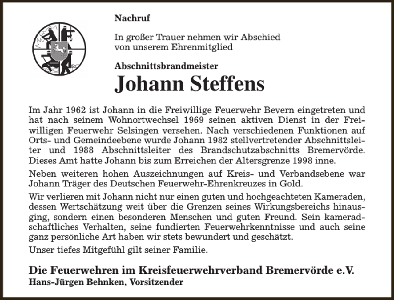 <p>Nachruf<br />In großer Trauer nehmen wir Abschied<br />von unserem Ehrenmitglied<br />Abschnittsbrandmeister</p><p>Johann Steffens<br />Im Jahr 1962 ist Johann in die Freiwillige Feuerwehr Bevern eingetreten und<br />hat nach seinem Wohnortwechsel 1969 seinen aktiven Dienst in der Freiwilligen Feuerwehr Selsingen versehen. Nach verschiedenen Funktionen auf<br />Orts- und Gemeindeebene wurde Johann 1982 stellvertretender Abschnittsleiter und 1988 Abschnittsleiter des Brandschutzabschnitts Bremervörde.<br />Dieses Amt hatte Johann bis zum Erreichen der Altersgrenze 1998 inne.<br />Neben weiteren hohen Auszeichnungen auf Kreis- und Verbandsebene war<br />Johann Träger des Deutschen Feuerwehr-Ehrenkreuzes in Gold.<br />Wir verlieren mit Johann nicht nur einen guten und hochgeachteten Kameraden,<br />dessen Wertschätzung weit über die Grenzen seines Wirkungsbereichs hinausging, sondern einen besonderen Menschen und guten Freund. Sein kameradschaftliches Verhalten, seine fundierten Feuerwehrkenntnisse und auch seine<br />ganz persönliche Art haben wir stets bewundert und geschätzt.<br />Unser tiefes Mitgefühl gilt seiner Familie.</p><p>Die Feuerwehren im Kreisfeuerwehrverband Bremervörde e.V.</p><p>Hans-Jürgen Behnken, Vorsitzender</p>