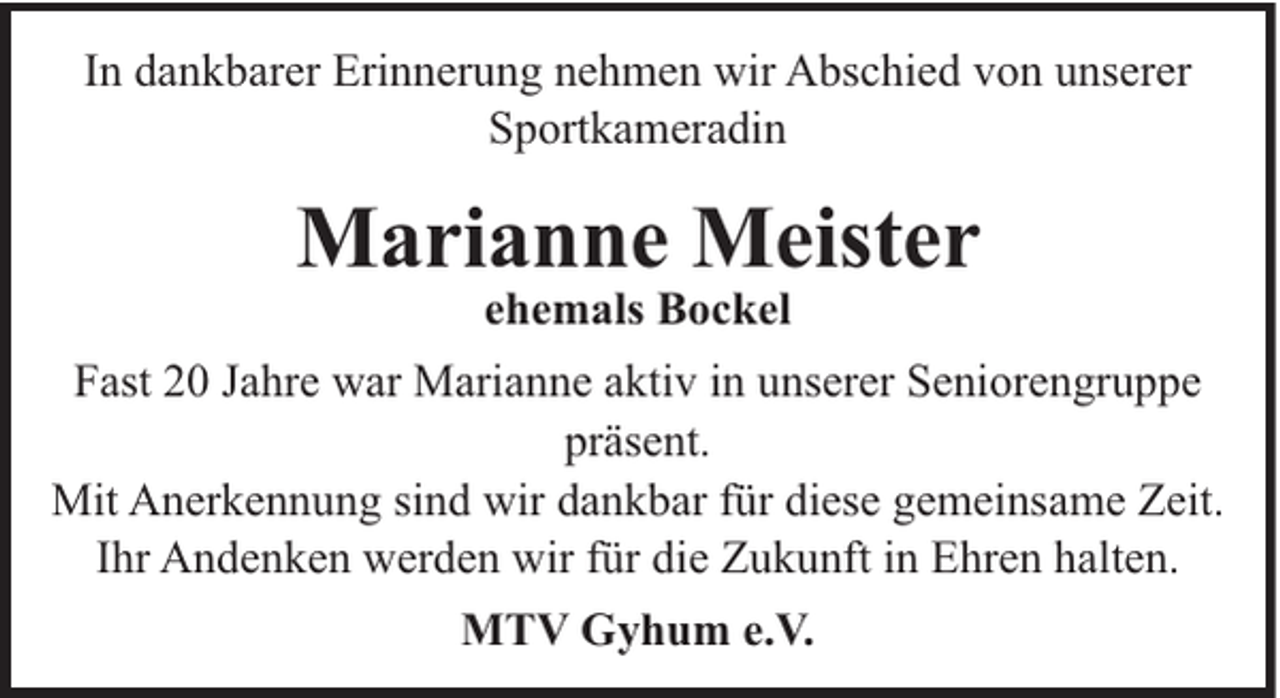 <p>In dankbarer Erinnerung nehmen wir Abschied von unserer<br />Sportkameradin</p><p>Marianne Meister<br />ehemals Bockel<br />Fast 20 Jahre war Marianne aktiv in unserer Seniorengruppe<br />präsent.<br />Mit Anerkennung sind wir dankbar für diese gemeinsame Zeit.<br />Ihr Andenken werden wir für die Zukunft in Ehren halten.<br />MTV Gyhum e.V.</p>