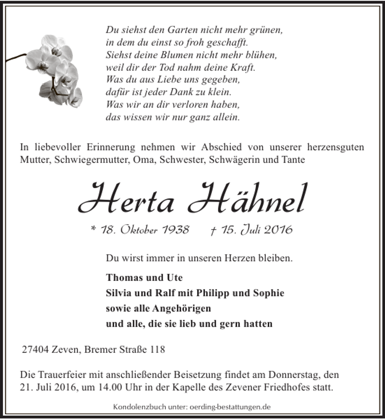 <p>Du siehst den Garten nicht mehr grünen,<br />in dem du einst so froh geschafft.<br />Siehst deine Blumen nicht mehr blühen,<br />weil dir der Tod nahm deine Kraft.<br />Was du aus Liebe uns gegeben,<br />dafür ist jeder Dank zu klein.<br />Was wir an dir verloren haben,<br />das wissen wir nur ganz allein.<br />In liebevoller Erinnerung nehmen wir Abschied von unserer herzensguten<br />Mutter, Schwiegermutter, Oma, Schwester, Schwägerin und Tante</p><p>Herta Hähnel<br />* 18. Oktober 1938</p><p>† 15. Juli 2016</p><p>Du wirst immer in unseren Herzen bleiben.<br />Thomas und Ute<br />Silvia und Ralf mit Philipp und Sophie<br />sowie alle Angehörigen<br />und alle, die sie lieb und gern hatten<br />27404 Zeven, Bremer Straße 118<br />Die Trauerfeier mit anschließender Beisetzung findet am Donnerstag, den<br />21. Juli 2016, um 14.00 Uhr in der Kapelle des Zevener Friedhofes statt.<br />Kondolenzbuch unter: oerding-bestattungen.de</p>