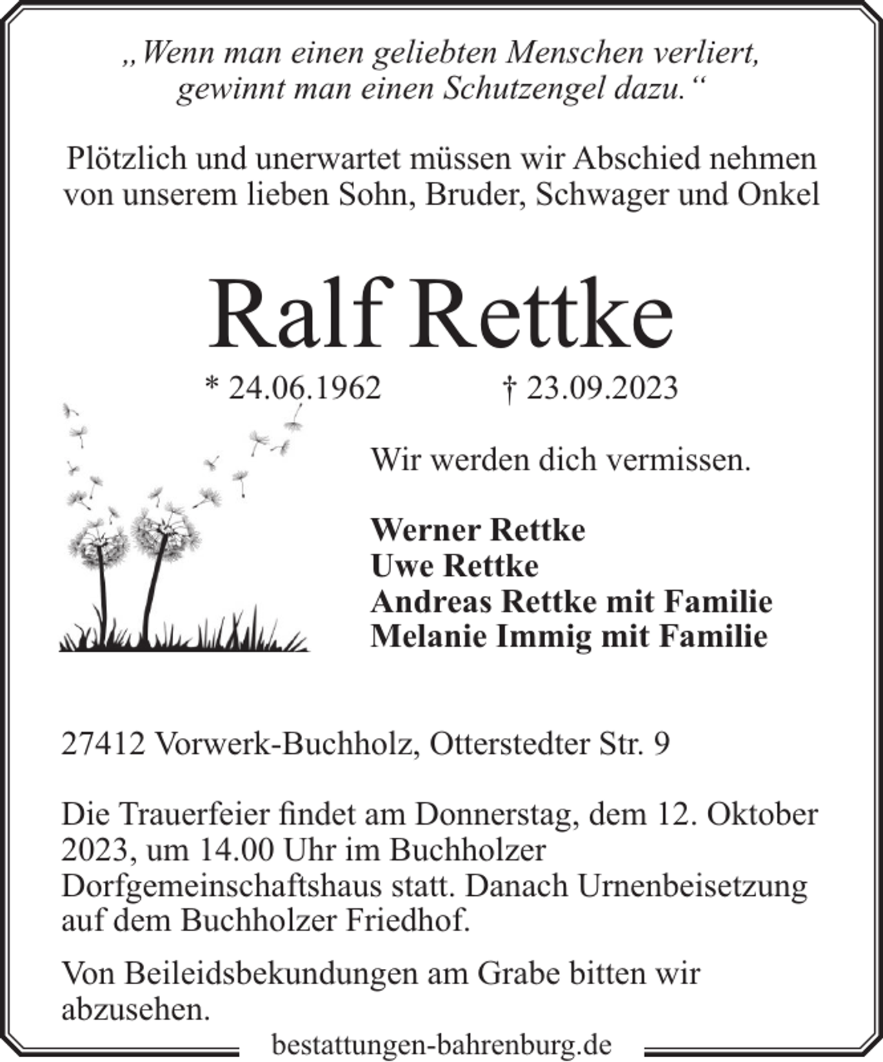 <p>„Wenn man einen geliebten Menschen verliert,<br />gewinnt man einen Schutzengel dazu.“<br />Plötzlich und unerwartet müssen wir Abschied nehmen<br />von unserem lieben Sohn, Bruder, Schwager und Onkel</p><p>Ralf Rettke</p><p>* 24.06.1962</p><p>† 23.09.2023</p><p>Wir werden dich vermissen.<br />Werner Rettke<br />Uwe Rettke<br />Andreas Rettke mit Familie<br />Melanie Immig mit Familie<br />27412 Vorwerk-Buchholz, Otterstedter Str. 9<br />Die Trauerfeier findet am Donnerstag, dem 12. Oktober<br />2023, um 14.00 Uhr im Buchholzer<br />Dorfgemeinschaftshaus statt. Danach Urnenbeisetzung<br />auf dem Buchholzer Friedhof.<br />Von Beileidsbekundungen am Grabe bitten wir<br />abzusehen.<br />bestattungen-bahrenburg.de</p>