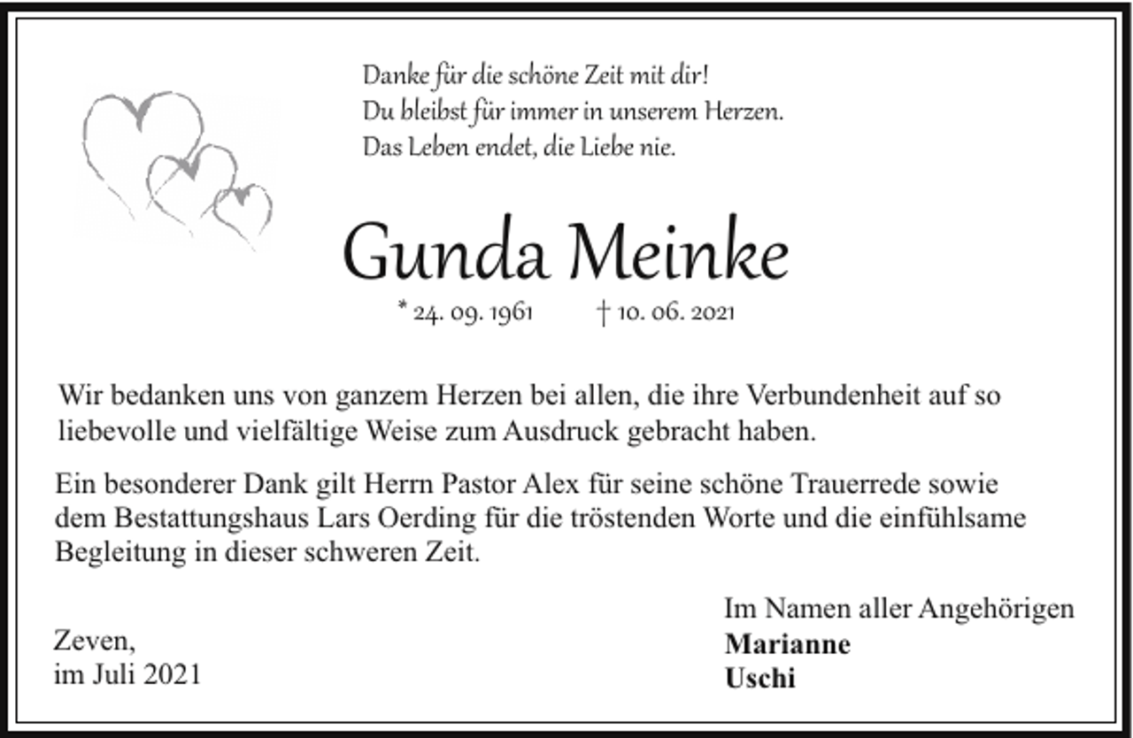 <p>Danke f�r die schöne Zeit mit dir!<br />Du bleibst f�r immer in unserem Herzen.<br />Das Leben endet, die Liebe nie.</p><p>Gunda Meinke<br />* 24. 09. 1961</p><p>† 10. 06. 2021</p><p>Wir bedanken uns von ganzem Herzen bei allen, die ihre Verbundenheit auf so<br />liebevolle und vielfältige Weise zum Ausdruck gebracht haben.<br />Ein besonderer Dank gilt Herrn Pastor Alex für seine schöne Trauerrede sowie<br />dem Bestattungshaus Lars Oerding für die tröstenden Worte und die einfühlsame<br />Begleitung in dieser schweren Zeit.<br />Zeven,<br />im Juli 2021</p><p>Im Namen aller Angehörigen<br />Marianne<br />Uschi</p>