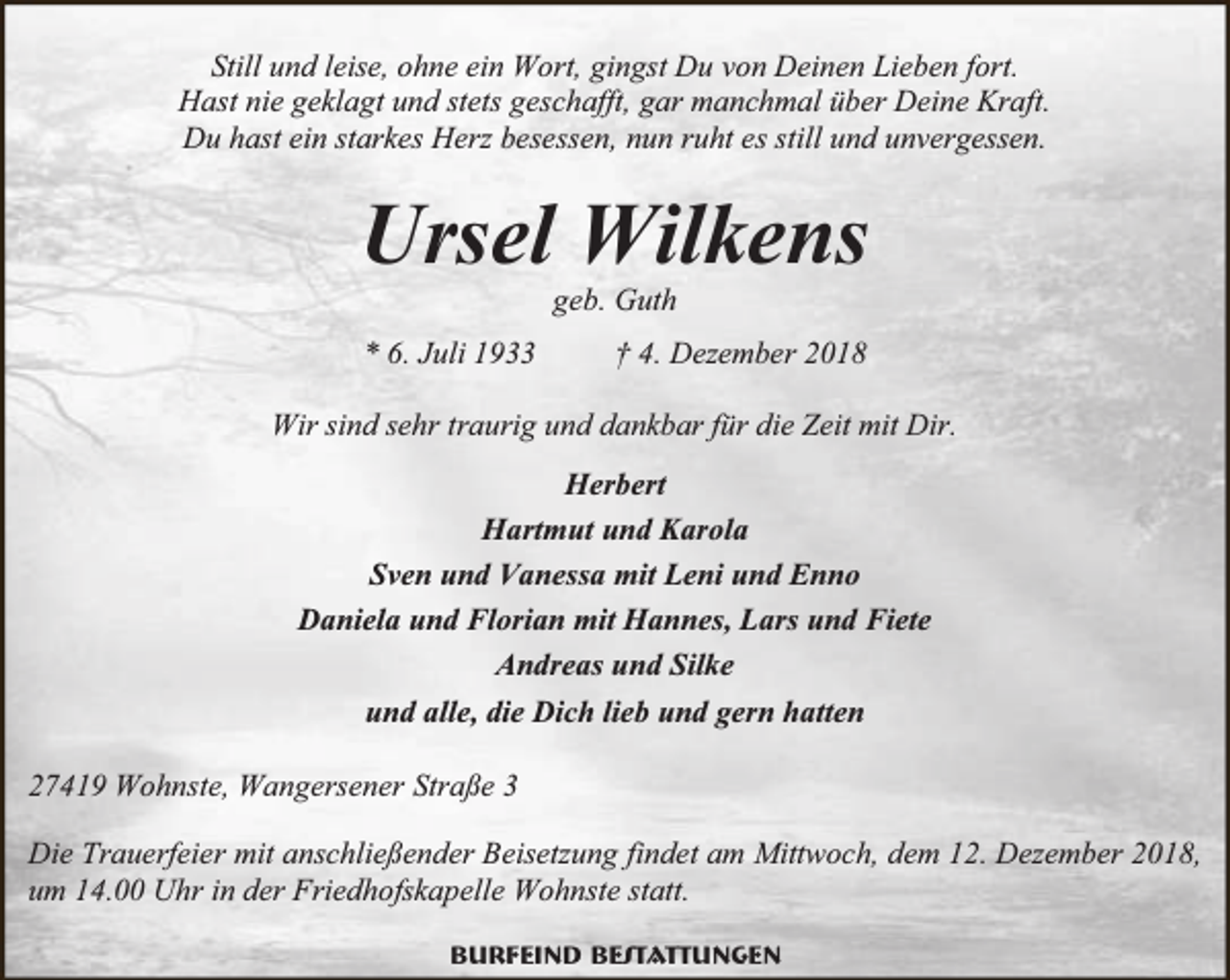 <p>Still und leise, ohne ein Wort, gingst Du von Deinen Lieben fort.<br />Hast nie geklagt und stets geschafft, gar manchmal über Deine Kraft.<br />Du hast ein starkes Herz besessen, nun ruht es still und unvergessen.</p><p>Ursel Wilkens<br />geb. Guth</p><p>* 6. Juli 1933</p><p>† 4. Dezember 2018</p><p>Wir sind sehr traurig und dankbar für die Zeit mit Dir.<br />Herbert<br />Hartmut und Karola<br />Sven und Vanessa mit Leni und Enno<br />Daniela und Florian mit Hannes, Lars und Fiete<br />Andreas und Silke<br />und alle, die Dich lieb und gern hatten<br />27419 Wohnste, Wangersener Straße 3<br />Die Trauerfeier mit anschließender Beisetzung findet am Mittwoch, dem 12. Dezember 2018,<br />um 14.00 Uhr in der Friedhofskapelle Wohnste statt.<br />Burfeind Bestattungen</p>