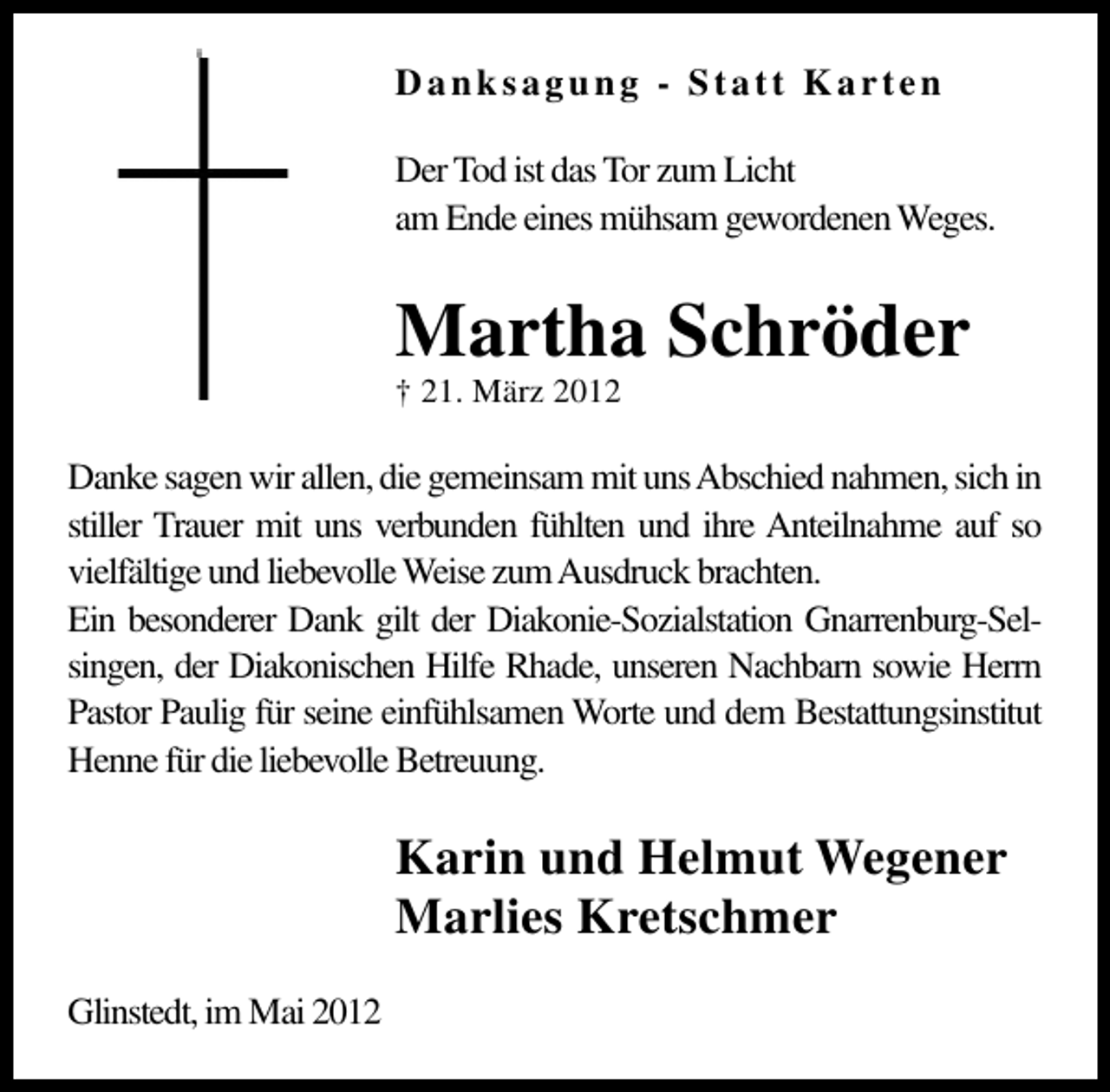 <p>Danksagung - Statt Karten<br />Der Tod ist das Tor zum Licht<br />am Ende eines mühsam gewordenen Weges.</p><p>Martha Schröder<br />† 21. März 2012</p><p>Danke sagen wir allen, die gemeinsam mit unsAbschied nahmen, sich in<br />stiller Trauer mit uns verbunden fühlten und ihre Anteilnahme auf so<br />vielfältige und liebevolle Weise zumAusdruck brachten.<br />Ein besonderer Dank gilt der Diakonie-Sozialstation Gnarrenburg-Selsingen, der Diakonischen Hilfe Rhade, unseren Nachbarn sowie Herrn<br />Pastor Paulig für seine einfühlsamen Worte und dem Bestattungsinstitut<br />Henne für die liebevolle Betreuung.</p><p>Karin und Helmut Wegener<br />Marlies Kretschmer<br />Glinstedt, im Mai 2012</p>
