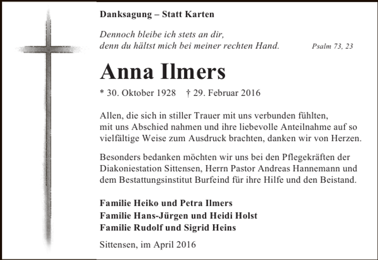 <p>Danksagung – Statt Karten<br />Dennoch bleibe ich stets an dir,<br />denn du hältst mich bei meiner rechten Hand.</p><p>Psalm 73, 23</p><p>Anna Ilmers</p><p>* 30. Oktober 1928</p><p>† 29. Februar 2016</p><p>Allen, die sich in stiller Trauer mit uns verbunden fühlten,<br />mit uns Abschied nahmen und ihre liebevolle Anteilnahme auf so<br />vielfältige Weise zum Ausdruck brachten, danken wir von Herzen.<br />Besonders bedanken möchten wir uns bei den Pflegekräften der<br />Diakoniestation Sittensen, Herrn Pastor Andreas Hannemann und<br />dem Bestattungsinstitut Burfeind für ihre Hilfe und den Beistand.<br />Familie Heiko und Petra Ilmers<br />Familie Hans-Jürgen und Heidi Holst<br />Familie Rudolf und Sigrid Heins<br />Sittensen, im April 2016</p>