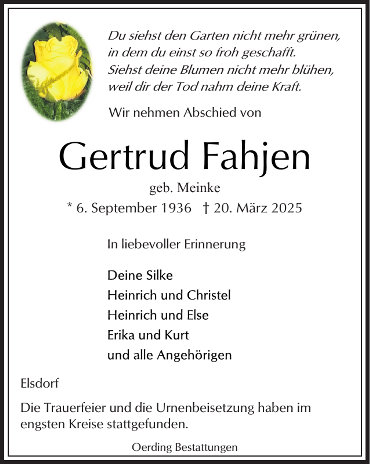 <p>Du siehst den Garten nicht mehr grünen,<br />in dem du einst so froh geschafft.<br />Siehst deine Blumen nicht mehr blühen,<br />weil dir der Tod nahm deine Kraft.<br />Wir nehmen Abschied von</p><p>Gertrud Fahjen<br />geb. Meinke<br />* 6. September 1936 † 20. März 2025<br />In liebevoller Erinnerung</p><p>Elsdorf<br />Die Trauerfeier und die Urnenbeisetzung haben im<br />engsten Kreise stattgefunden.<br />Oerding Bestattungen</p>