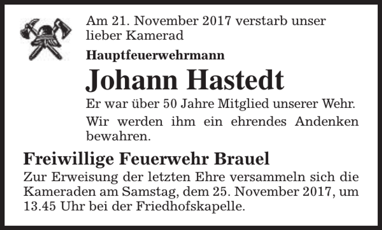 <p>Am 21. November 2017 verstarb unser<br />lieber Kamerad<br />Hauptfeuerwehrmann</p><p>Johann Hastedt</p><p>Er war über 50 Jahre Mitglied unserer Wehr.<br />Wir werden ihm ein ehrendes Andenken<br />bewahren.</p><p>Freiwillige Feuerwehr Brauel</p><p>Zur Erweisung der letzten Ehre versammeln sich die<br />Kameraden am Samstag, dem 25. November 2017, um<br />13.45 Uhr bei der Friedhofskapelle.</p>