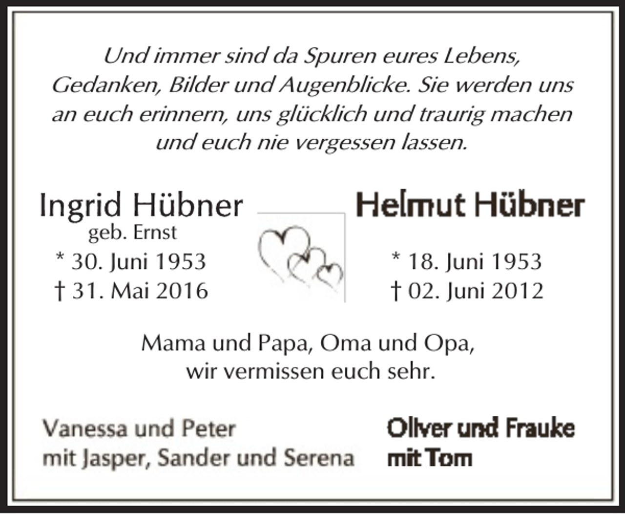 <p>Und immer sind da Spuren eures Lebens,<br />Gedanken, Bilder und Augenblicke. Sie werden uns<br />an euch erinnern, uns glücklich und traurig machen<br />und euch nie vergessen lassen.<br />geb. Ernst</p><p>* 30. Juni 1953<br />† 31. Mai 2016</p><p>* 18. Juni 1953<br />† 02. Juni 2012</p><p>Mama und Papa, Oma und Opa,<br />wir vermissen euch sehr.</p>