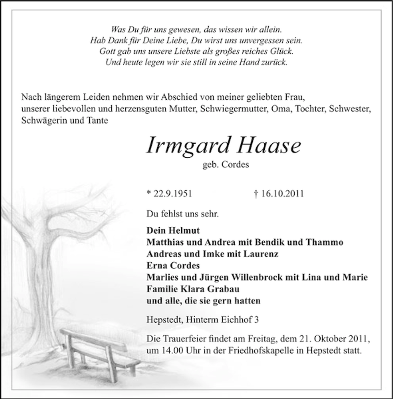 <p>Was Du für uns gewesen, das wissen wir allein.<br />Hab Dank für Deine Liebe, Du wirst uns unvergessen sein.<br />Gott gab uns unsere Liebste als großes reiches Glück.<br />Und heute legen wir sie still in seine Hand zurück.</p><p>Nach längerem Leiden nehmen wir Abschied von meiner geliebten Frau,<br />unserer liebevollen und herzensguten Mutter, Schwiegermutter, Oma, Tochter, Schwester,<br />Schwägerin und Tante</p><p>Irmgard Haase<br />geb. Cordes<br />* 22.9.1951</p><p>† 16.10.2011</p><p>Du fehlst uns sehr.<br />Dein Helmut<br />Matthias und Andrea mit Bendik und Thammo<br />Andreas und Imke mit Laurenz<br />Erna Cordes<br />Marlies und Jürgen Willenbrock mit Lina und Marie<br />Familie Klara Grabau<br />und alle, die sie gern hatten<br />Hepstedt, Hinterm Eichhof 3<br />Die Trauerfeier ﬁndet am Freitag, dem 21. Oktober 2011,<br />um 14.00 Uhr in der Friedhofskapelle in Hepstedt statt.</p>