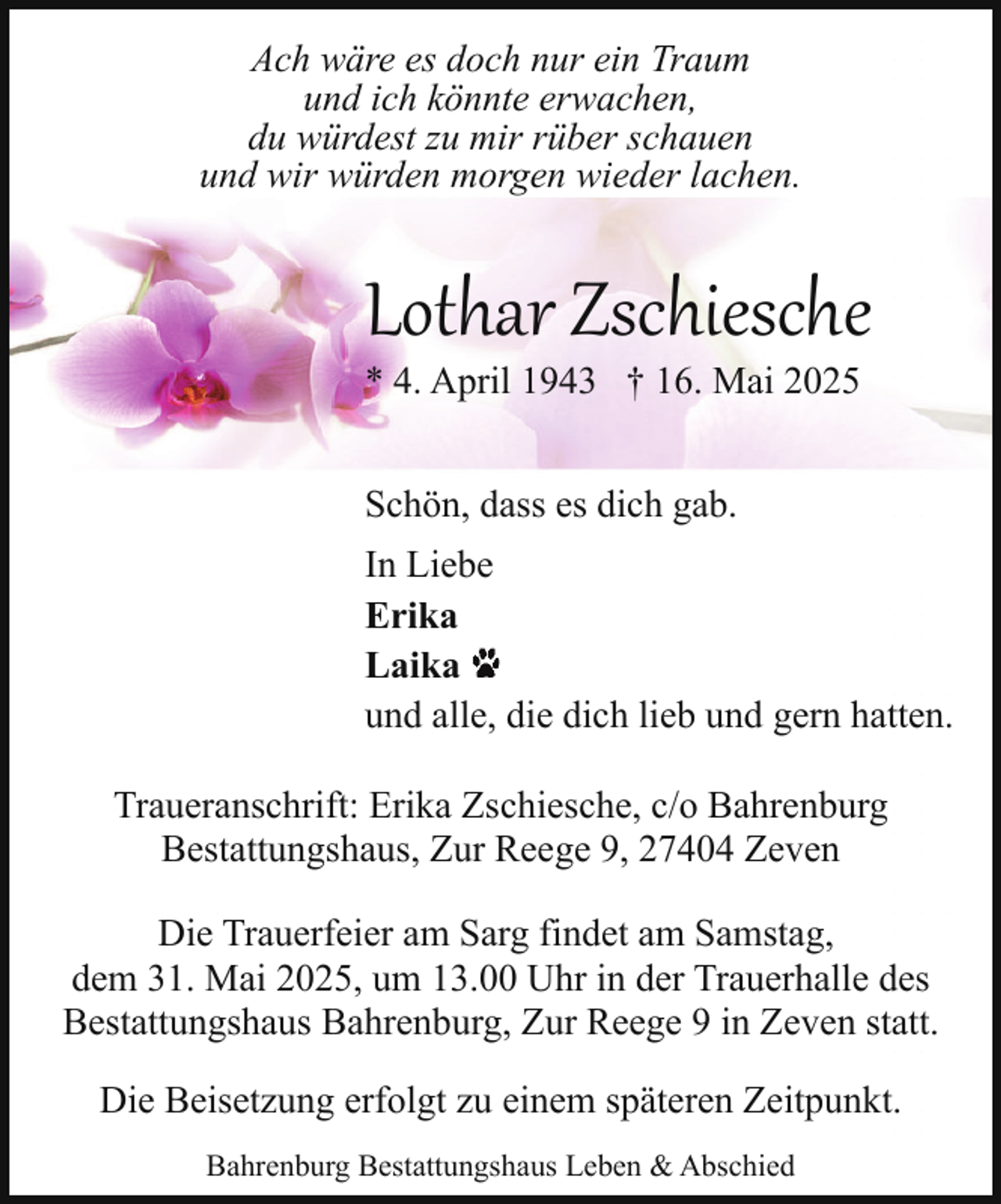 <p>Ach wäre es doch nur ein Traum<br />und ich könnte erwachen,<br />du würdest zu mir rüber schauen<br />und wir würden morgen wieder lachen.</p><p>Lothar Zschiesche<br />* 4. April 1943 † 16. Mai 2025<br />Schön, dass es dich gab.<br />In Liebe<br />Erika<br />Laika<br />und alle, die dich lieb und gern hatten.<br />Traueranschrift: Erika Zschiesche, c/o Bahrenburg<br />Bestattungshaus, Zur Reege 9, 27404 Zeven<br />Die Trauerfeier am Sarg findet am Samstag,<br />dem 31. Mai 2025, um 13.00 Uhr in der Trauerhalle des<br />Bestattungshaus Bahrenburg, Zur Reege 9 in Zeven statt.<br />Die Beisetzung erfolgt zu einem späteren Zeitpunkt.<br />Bahrenburg Bestattungshaus Leben &amp; Abschied</p>