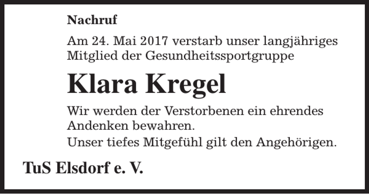 <p>Nachruf<br />Am 24. Mai 2017 verstarb unser langjähriges<br />Mitglied der Gesundheitssportgruppe</p><p>Klara Kregel<br />Wir werden der Verstorbenen ein ehrendes<br />Andenken bewahren.<br />Unser tiefes Mitgefühl gilt den Angehörigen.</p><p>TuS Elsdorf e. V.</p>