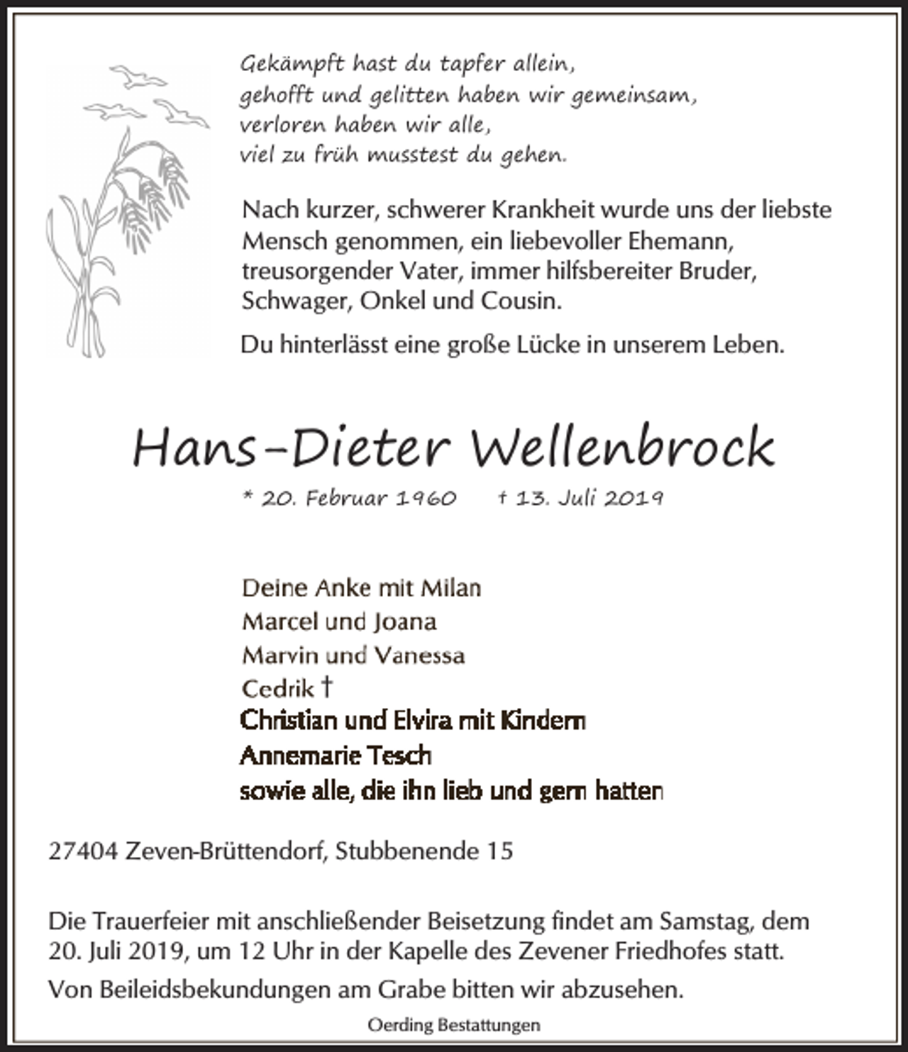 <p>Gekämpft hast du tapfer allein,<br />gehofft und gelitten haben wir gemeinsam,<br />verloren haben wir alle,<br />viel zu früh musstest du gehen.</p><p>Nach kurzer, schwerer Krankheit wurde uns der liebste<br />Mensch genommen, ein liebevoller Ehemann,<br />treusorgender Vater, immer hilfsbereiter Bruder,<br />Schwager, Onkel und Cousin.<br />Du hinterlässt eine große Lücke in unserem Leben.</p><p>Hans-Dieter Wellenbrock<br />* 20. Februar 1960</p><p>† 13. Juli 2019</p><p>†</p><p>27404 Zeven-Brüttendorf, Stubbenende 15<br />Die Trauerfeier mit anschließender Beisetzung findet am Samstag, dem<br />20. Juli 2019, um 12 Uhr in der Kapelle des Zevener Friedhofes statt.<br />Von Beileidsbekundungen am Grabe bitten wir abzusehen.<br />Oerding Bestattungen</p>