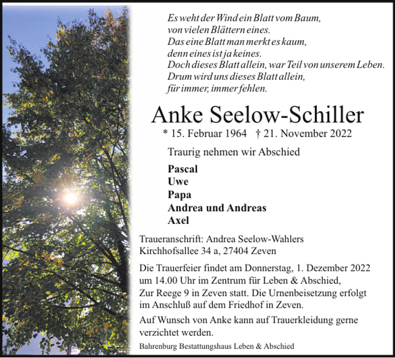 <p>Es weht der Wind ein Blatt vom Baum,<br />von vielen Blättern eines.<br />Das eine Blatt man merkt es kaum,<br />denn eines ist ja keines.<br />Doch dieses Blatt allein, war Teil von unserem Leben.<br />Drum wird uns dieses Blatt allein,<br />für immer, immer fehlen.</p><p>Anke Seelow-Schiller<br />* 15. Februar 1964 † 21. November 2022<br />Traurig nehmen wir Abschied<br />Pascal<br />Uwe<br />Papa<br />Andrea und Andreas<br />Axel<br />Traueranschrift: Andrea Seelow-Wahlers<br />Kirchhofsallee 34 a, 27404 Zeven<br />Die Trauerfeier findet am Donnerstag, 1. Dezember 2022<br />um 14.00 Uhr im Zentrum für Leben &amp; Abschied,<br />Zur Reege 9 in Zeven statt. Die Urnenbeisetzung erfolgt<br />im Anschluß auf dem Friedhof in Zeven.<br />Auf Wunsch von Anke kann auf Trauerkleidung gerne<br />verzichtet werden.<br />Bahrenburg Bestattungshaus Leben &amp; Abschied</p>