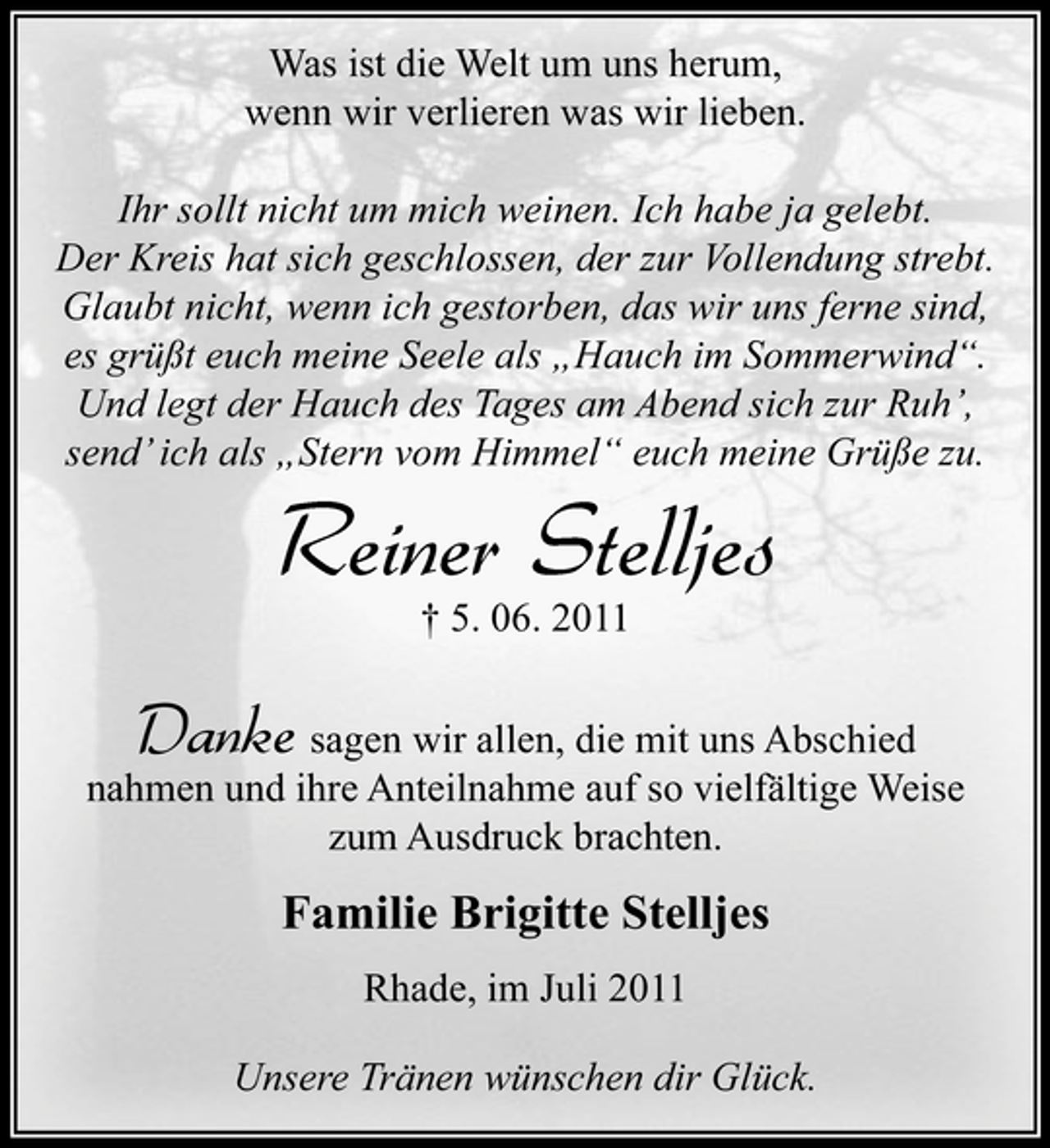 <p>Was ist die Welt um uns herum,<br />wenn wir verlieren was wir lieben.<br />Ihr sollt nicht um mich weinen. Ich habe ja gelebt.<br />Der Kreis hat sich geschlossen, der zur Vollendung strebt.<br />Glaubt nicht, wenn ich gestorben, das wir uns ferne sind,<br />es grüßt euch meine Seele als „Hauch im Sommerwind“.<br />Und legt der Hauch des Tages am Abend sich zur Ruh’,<br />send’ ich als „Stern vom Himmel“ euch meine Grüße zu.</p><p>Reiner Stelljes<br />† 5. 06. 2011</p><p>Danke</p><p>sagen wir allen, die mit uns Abschied<br />nahmen und ihre Anteilnahme auf so vielfältige Weise<br />zum Ausdruck brachten.</p><p>Familie Brigitte Stelljes<br />Rhade, im Juli 2011<br />Unsere Tränen wünschen dir Glück.</p>
