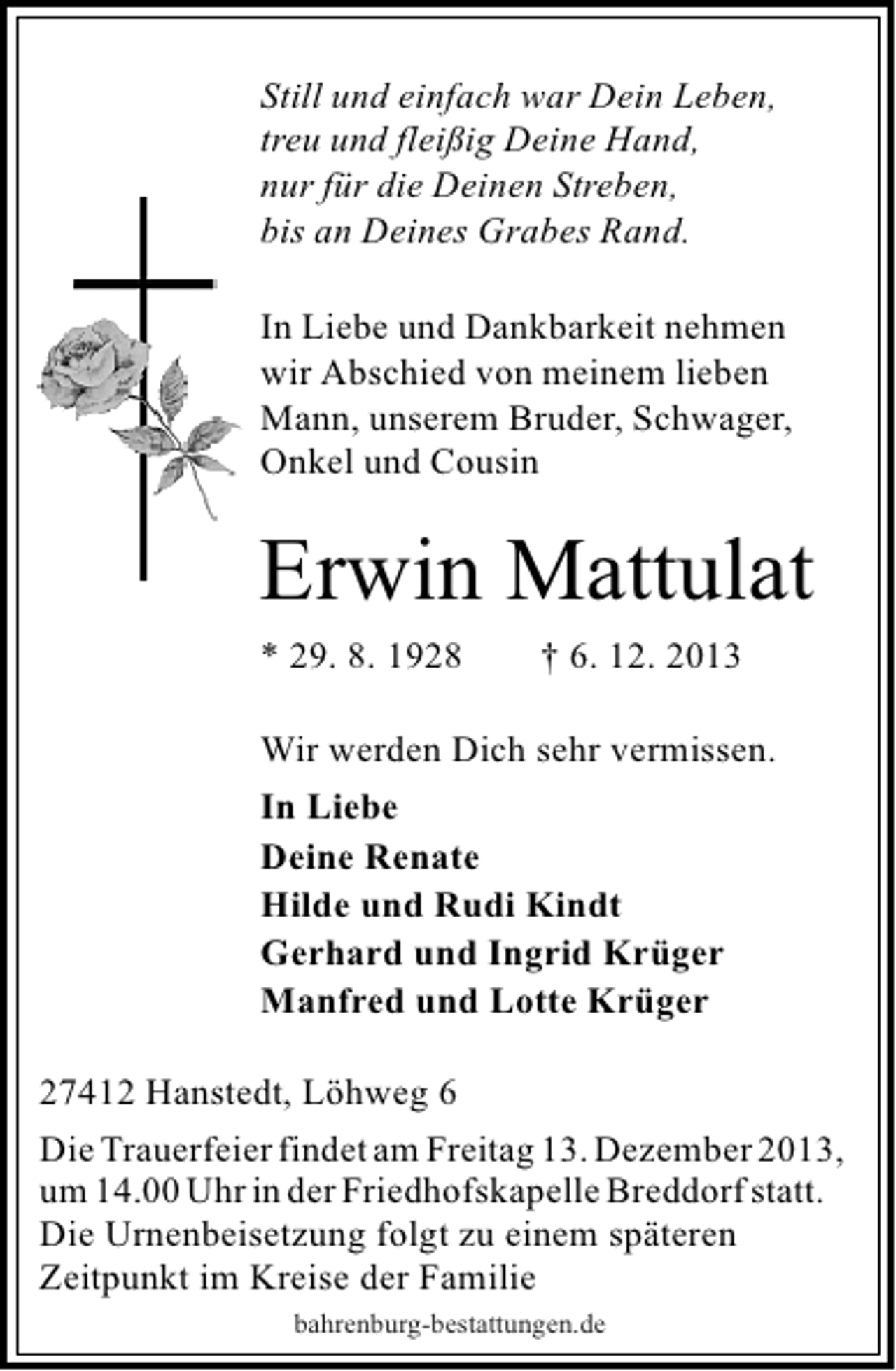 <p>Still und einfach war Dein Leben,<br />treu und fleißig Deine Hand,<br />nur für die Deinen Streben,<br />bis an Deines Grabes Rand.<br />In Liebe und Dankbarkeit nehmen<br />wir Abschied von meinem lieben<br />Mann, unserem Bruder, Schwager,<br />Onkel und Cousin</p><p>Erwin Mattulat<br />* 29. 8. 1928</p><p>† 6. 12. 2013</p><p>Wir werden Dich sehr vermissen.<br />In Liebe<br />Deine Renate<br />Hilde und Rudi Kindt<br />Gerhard und Ingrid Krüger<br />Manfred und Lotte Krüger<br />27412 Hanstedt, Löhweg 6<br />Die Trauerfeier findet am Freitag 13. Dezember 2013,<br />um 14.00 Uhr in der Friedhofskapelle Breddorf statt.<br />Die Urnenbeisetzung folgt zu einem späteren<br />Zeitpunkt im Kreise der Familie<br />bahrenburg-bestattungen.de</p>