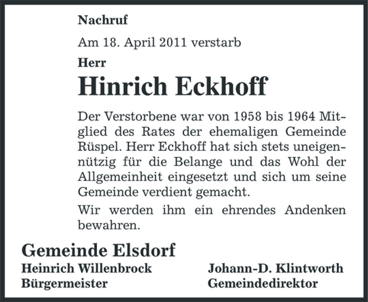 <p>Nachruf Am 18. April 2011 verstarb Herr</p><p>Hinrich Eckhoff<br />Der Verstorbene war von 1958 bis 1964 Mitglied des Rates der ehemaligen Gemeinde Rüspel. Herr Eckhoff hat sich stets uneigennützig für die Belange und das Wohl der Allgemeinheit eingesetzt und sich um seine Gemeinde verdient gemacht. Wir werden ihm ein ehrendes Andenken bewahren.</p><p>Gemeinde Elsdorf<br />Heinrich Willenbrock Bürgermeister Johann-D. Klintworth Gemeindedirektor</p>