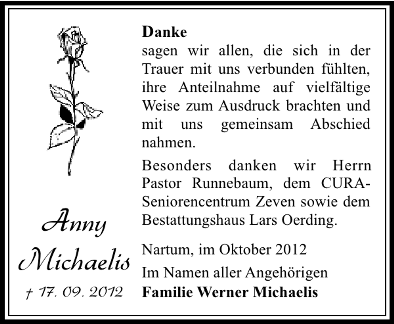 <p>Danke</p><p>Anny<br />Michaelis<br />† 17. 09. 2012</p><p>sagen wir allen, die sich in der<br />Trauer mit uns verbunden fühlten,<br />ihre Anteilnahme auf vielfältige<br />Weise zum Ausdruck brachten und<br />mit uns gemeinsam Abschied<br />nahmen.<br />Besonders danken wir Herrn<br />Pastor Runnebaum, dem CURASeniorencentrum Zeven sowie dem<br />Bestattungshaus Lars Oerding.<br />Nartum, im Oktober 2012<br />Im Namen aller Angehörigen<br />Familie Werner Michaelis</p>