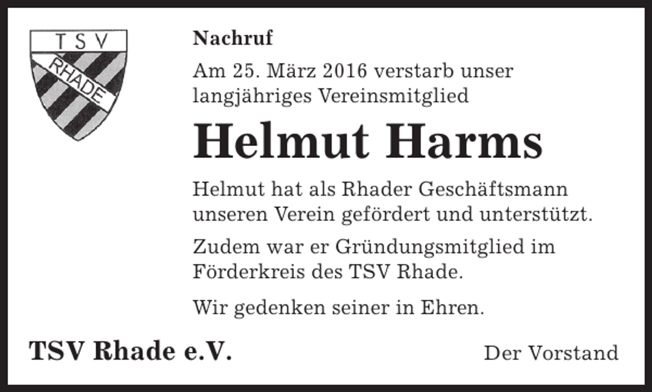 <p>Nachruf<br />Am 25. März 2016 verstarb unser<br />langjähriges Vereinsmitglied</p><p>Helmut Harms<br />Helmut hat als Rhader Geschäftsmann<br />unseren Verein gefördert und unterstützt.<br />Zudem war er Gründungsmitglied im<br />Förderkreis des TSV Rhade.<br />Wir gedenken seiner in Ehren.</p><p>TSV Rhade e.V.</p><p>Der Vorstand</p>