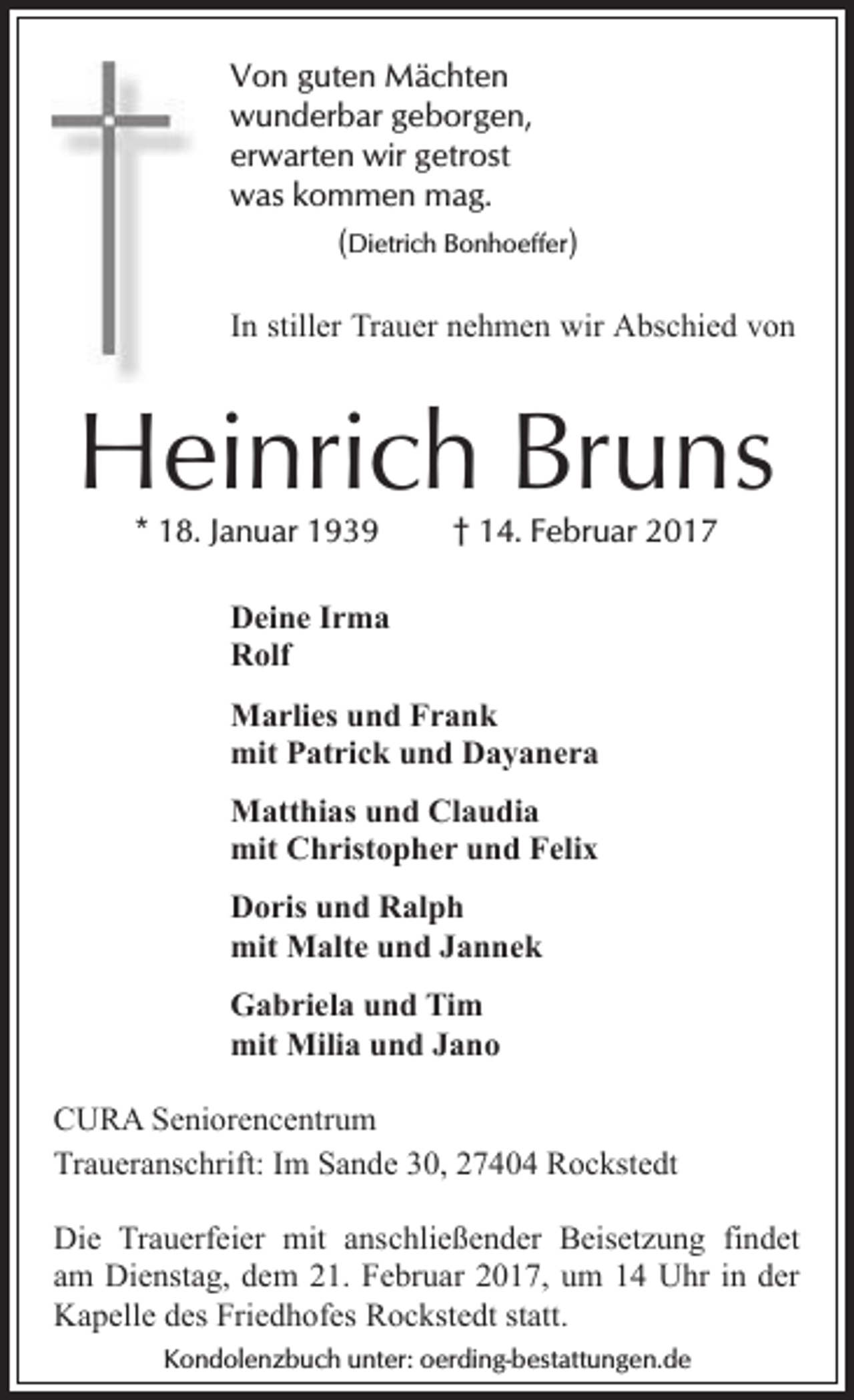 <p>Von guten Mächten<br />wunderbar geborgen,<br />erwarten wir getrost<br />was kommen mag.<br />(Dietrich Bonhoeffer)<br />In stiller Trauer nehmen wir Abschied von</p><p>Heinrich Bruns<br />* 18. Januar 1939</p><p>† 14. Februar 2017</p><p>Deine Irma<br />Rolf<br />Marlies und Frank<br />mit Patrick und Dayanera<br />Matthias und Claudia<br />mit Christopher und Felix<br />Doris und Ralph<br />mit Malte und Jannek<br />Gabriela und Tim<br />mit Milia und Jano<br />CURA Seniorencentrum<br />Traueranschrift: Im Sande 30, 27404 Rockstedt<br />Die Trauerfeier mit anschließender Beisetzung findet<br />am Dienstag, dem 21. Februar 2017, um 14 Uhr in der<br />Kapelle des Friedhofes Rockstedt statt.<br />Kondolenzbuch unter: oerding-bestattungen.de</p>