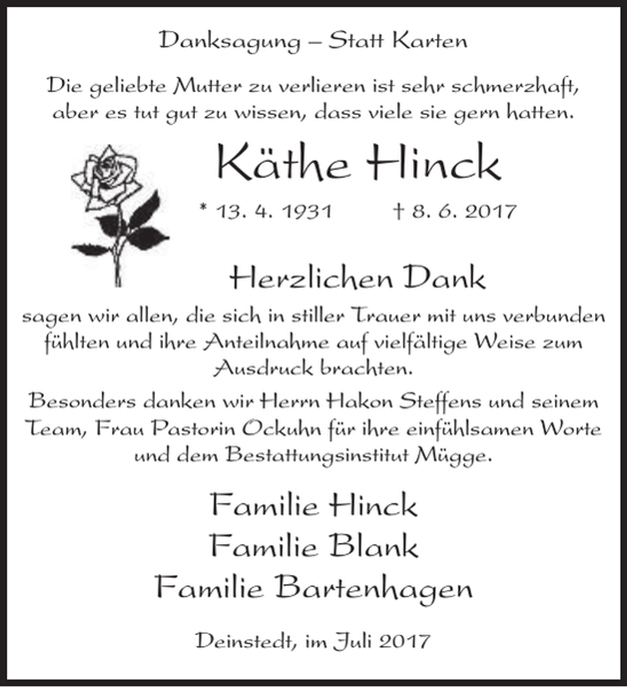 <p>Danksagung – Statt Karten<br />Die geliebte Mutter zu verlieren ist sehr schmerzhaft,<br />aber es tut gut zu wissen, dass viele sie gern hatten.</p><p>Käthe Hinck</p><p>* 13. 4. 1931</p><p>† 8. 6. 2017</p><p>Herzlichen Dank</p><p>sagen wir allen, die sich in stiller Trauer mit uns verbunden<br />fühlten und ihre Anteilnahme auf vielfältige Weise zum<br />Ausdruck brachten.<br />Besonders danken wir Herrn Hakon Steffens und seinem<br />Team, Frau Pastorin Ockuhn für ihre einfühlsamen Worte<br />und dem Bestattungsinstitut Mügge.</p><p>Familie Hinck<br />Familie Blank<br />Familie Bartenhagen<br />Deinstedt, im Juli 2017</p>