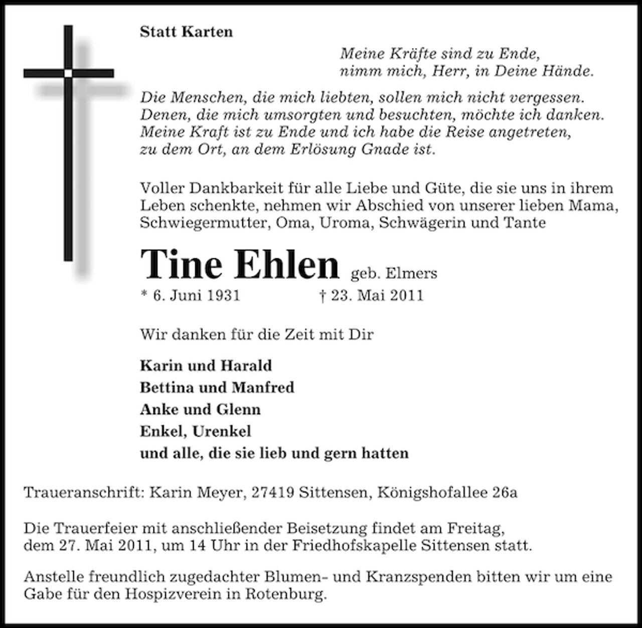 <p>Statt Karten Meine Kräfte sind zu Ende, nimm mich, Herr, in Deine Hände. Die Menschen, die mich liebten, sollen mich nicht vergessen. Denen, die mich umsorgten und besuchten, möchte ich danken. Meine Kraft ist zu Ende und ich habe die Reise angetreten, zu dem Ort, an dem Erlösung Gnade ist. Voller Dankbarkeit für alle Liebe und Güte, die sie uns in ihrem Leben schenkte, nehmen wir Abschied von unserer lieben Mama, Schwiegermutter, Oma, Uroma, Schwägerin und Tante</p><p>* 6. Juni 1931</p><p>Tine Ehlen</p><p>geb. Elmers † 23. Mai 2011</p><p>Wir danken für die Zeit mit Dir Karin und Harald Bettina und Manfred Anke und Glenn Enkel, Urenkel und alle, die sie lieb und gern hatten Traueranschrift: Karin Meyer, 27419 Sittensen, Königshofallee 26a Die Trauerfeier mit anschließender Beisetzung findet am Freitag, dem 27. Mai 2011, um 14 Uhr in der Friedhofskapelle Sittensen statt. Anstelle freundlich zugedachter Blumen- und Kranzspenden bitten wir um eine Gabe für den Hospizverein in Rotenburg.</p>