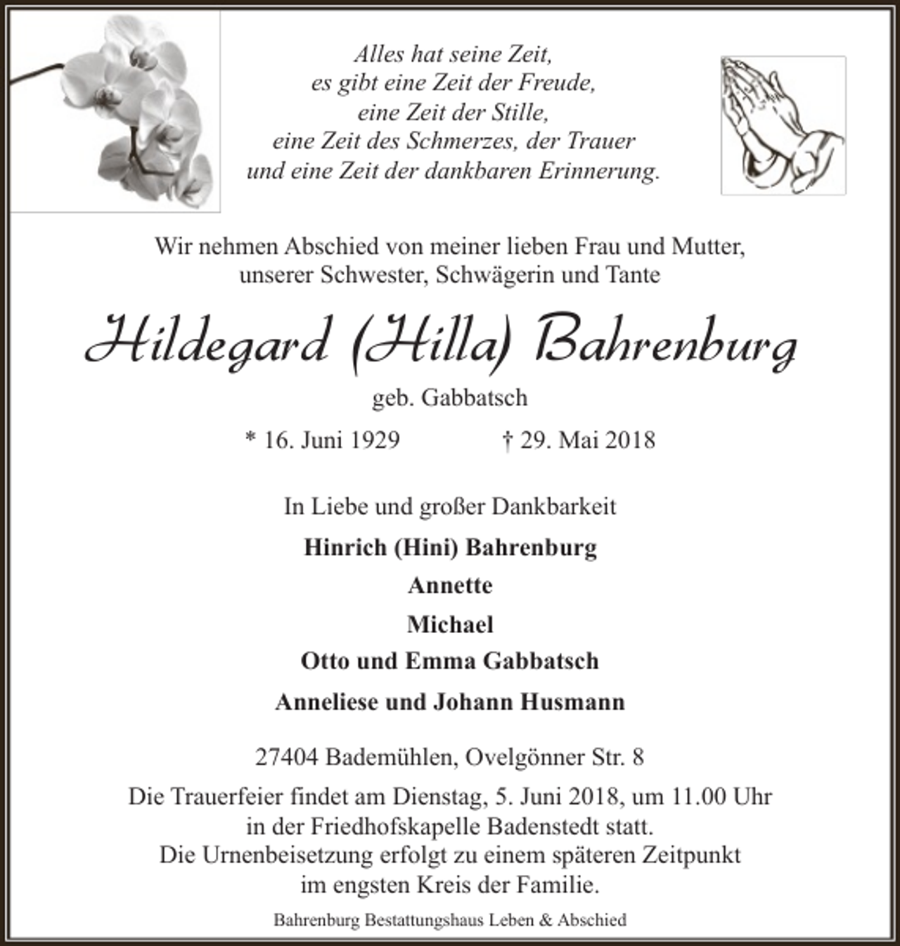 <p>Alles hat seine Zeit,<br />es gibt eine Zeit der Freude,<br />eine Zeit der Stille,<br />eine Zeit des Schmerzes, der Trauer<br />und eine Zeit der dankbaren Erinnerung.<br />Wir nehmen Abschied von meiner lieben Frau und Mutter,<br />unserer Schwester, Schwägerin und Tante</p><p>Hildegard (Hilla) Bahrenburg<br />geb. Gabbatsch</p><p>* 16. Juni 1929</p><p>† 29. Mai 2018</p><p>In Liebe und großer Dankbarkeit<br />Hinrich (Hini) Bahrenburg<br />Annette<br />Michael<br />Otto und Emma Gabbatsch<br />Anneliese und Johann Husmann<br />27404 Bademühlen, Ovelgönner Str. 8<br />Die Trauerfeier findet am Dienstag, 5. Juni 2018, um 11.00 Uhr<br />in der Friedhofskapelle Badenstedt statt.<br />Die Urnenbeisetzung erfolgt zu einem späteren Zeitpunkt<br />im engsten Kreis der Familie.<br />Bahrenburg Bestattungshaus Leben &amp; Abschied</p>