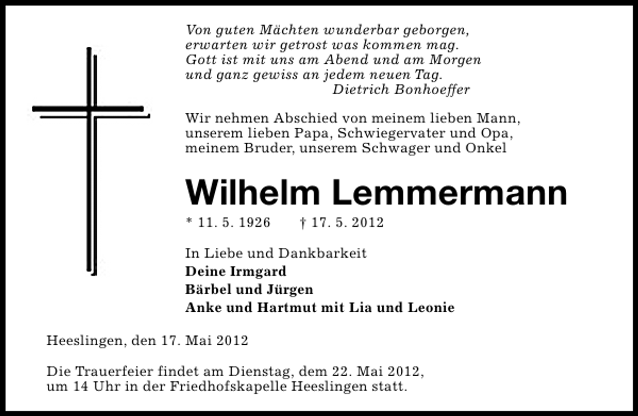 <p>Von guten Mächten wunderbar geborgen,<br />erwarten wir getrost was kommen mag.<br />Gott ist mit uns am Abend und am Morgen<br />und ganz gewiss an jedem neuen Tag.<br />Dietrich Bonhoeffer<br />Wir nehmen Abschied von meinem lieben Mann,<br />unserem lieben Papa, Schwiegervater und Opa,<br />meinem Bruder, unserem Schwager und Onkel</p><p>Wilhelm Lemmermann</p><p>* 11. 5. 1926</p><p>† 17. 5. 2012</p><p>In Liebe und Dankbarkeit<br />Deine Irmgard<br />Bärbel und Jürgen<br />Anke und Hartmut mit Lia und Leonie<br />Heeslingen, den 17. Mai 2012<br />Die Trauerfeier findet am Dienstag, dem 22. Mai 2012,<br />um 14 Uhr in der Friedhofskapelle Heeslingen statt.</p>