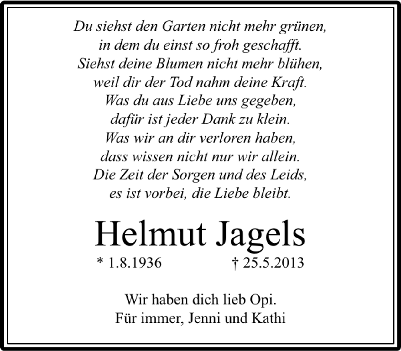 <p>Du siehst den Garten nicht mehr grünen,<br />in dem du einst so froh geschafft.<br />Siehst deine Blumen nicht mehr blühen,<br />weil dir der Tod nahm deine Kraft.<br />Was du aus Liebe uns gegeben,<br />dafür ist jeder Dank zu klein.<br />Was wir an dir verloren haben,<br />dass wissen nicht nur wir allein.<br />Die Zeit der Sorgen und des Leids,<br />es ist vorbei, die Liebe bleibt.</p><p>Helmut Jagels<br />* 1.8.1936</p><p>† 25.5.2013</p><p>Wir haben dich lieb Opi.<br />Für immer, Jenni und Kathi</p>